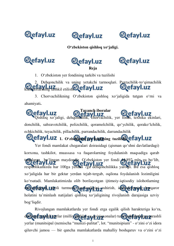  
1 
 
 
 
 
 
O‘zbekiston qishloq xo‘jaligi. 
 
 
Reja 
1. O‘zbekiston yer fondining tarkibi va tuzilishi 
2. Dehqonchilik va uning yetakchi tarmoqlari. Paxtachilik-to‘qimachilik 
klastyerlarining tashkil etilishi 
3. Chorvachilikning O‘zbekiston qishloq xo‘jaligida tutgan o‘rni va 
ahamiyati. 
Tayanch iboralar 
Qishloq xo‘jaligi, dehqonchilik, chorvachilik, yer fondi, texnika ekinlari, 
donchilik, sabzavotchilik, polizchilik, qoramolchilik, qo‘ychilik, qorako‘lchilik, 
echkichilik, tuyachilik, pillachilik, parrandachilik, darrandachilik 
1. O‘zbekiston yer fondining  tuzilishi. 
Yer fondi mamlakat chegaralari doirasidagi (qisman qo‘shni davlatlardagi) 
korxona, tashkilot, muassasa va fuqarolarning foydalanish maqsadiga qarab 
toifalarga  bo‘lingan maydondir. O‘zbekiston yer fondi 44,892 mln ga bo‘lib, 
respublikamizda har 100ga yerdan 7ga dehqonchilikka yaroqli. Bu esa qishloq 
xo‘jaligida har bir gektar yerdan tejab-tergab, oqilona foydalanish lozimligini 
ko‘rsatadi. Mamlakatimizda olib borilayotgan ijtimoiy-iqtisodiy islohotlarning 
muvaffaqiyati, aholi turmush farovonligini oshirish, iqtisodiyotning barqaror 
holatini ta’minlash natijalari qishloq xo‘jaligining rivojlanish darajasiga uzviy 
bog‘liqdir. 
Rivojlangan mamlakatlarda yer fondi erga egalik qilish harakteriga ko‘ra, 
davlatga tegishli yerlar (milliy parklar va qo‘riqxonalar) turli tashkilotlarga qarashli 
yerlar (munitsipal (nemischa “munizi-palitat”, lot. “munitsipium” - o‘zini o‘zi idora 
qiluvchi jamoa — bir qancha mamlakatlarda mahalliy boshqaruv va o‘zini o‘zi 
