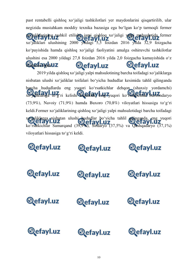  
10 
 
past rentabelli qishloq xo‘jaligi tashkilotlari yer maydonlarini qisqartirilib, ular 
negizida mustahkam moddiy texnika bazasiga ega bo‘lgan ko‘p tarmoqli fermer 
xo‘jaliklarining tashkil etilishi, jami qishloq xo‘jaligi yalpi mahsulotida fermer 
xo‘jaliklari ulushining 2000 yildagi 5,5 foizdan 2016 yilda 32,9 foizgacha 
ko‘payishida hamda qishloq xo‘jaligi faoliyatini amalga oshiruvchi tashkilotlar 
ulushini esa 2000 yildagi 27,8 foizdan 2016 yilda 2,0 foizgacha kamayishida o‘z 
ifodasini topdi. 
2019 yilda qishloq xo‘jaligi yalpi mahsulotining barcha toifadagi xo‘jaliklarga 
nisbatan ulushi xo‘jaliklar toifalari bo‘yicha hududlar kesimida tahlil qilinganda 
barcha hududlarda eng yuqori ko‘rsatkichlar dehqon (shaxsiy yordamchi) 
xo‘jaliklariga to‘g‘ri kelishi kuzatildi. Eng yuqori ko‘rsatkichlar Surxondaryo 
(73,9%), Navoiy (71,9%) hamda Buxoro (70,8%) viloyatlari hissasiga to‘g‘ri 
keldi.Fermer xo‘jaliklarining qishloq xo‘jaligi yalpi mahsulotidagi barcha toifadagi 
xo‘jaliklarga nisbatan ulushi hududlar bo‘yicha tahlil qilinganda, eng yuqori 
ko‘rsatkichlar Samarqand (39,9%), Sirdaryo (37,5%) va Qashqadaryo (37,1%) 
viloyatlari hissasiga to‘g‘ri keldi. 
 
