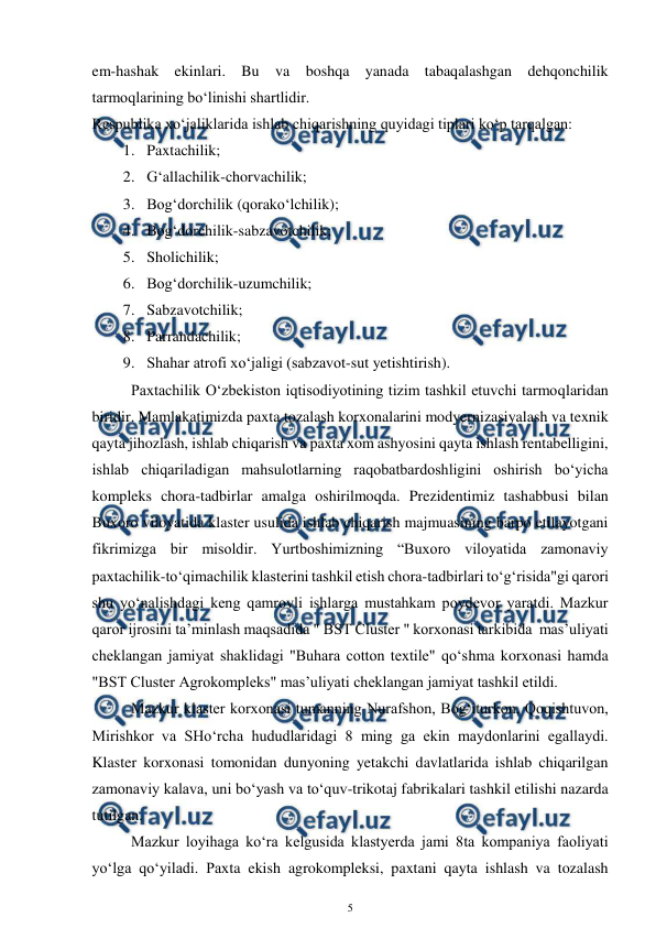  
5 
 
em-hashak ekinlari. Bu va boshqa yanada tabaqalashgan dehqonchilik 
tarmoqlarining bo‘linishi shartlidir.  
Respublika xo‘jaliklarida ishlab chiqarishning quyidagi tiplari ko‘p tarqalgan:  
1. Paxtachilik;  
2. G‘allachilik-chorvachilik;  
3. Bog‘dorchilik (qorako‘lchilik);  
4. Bog‘dorchilik-sabzavotchilik;  
5. Sholichilik;  
6. Bog‘dorchilik-uzumchilik;  
7. Sabzavotchilik;  
8. Parrandachilik;  
9. Shahar atrofi xo‘jaligi (sabzavot-sut yetishtirish).  
 
Paxtachilik O‘zbekiston iqtisodiyotining tizim tashkil etuvchi tarmoqlaridan 
biridir. Mamlakatimizda paxta tozalash korxonalarini modyernizasiyalash va texnik 
qayta jihozlash, ishlab chiqarish va paxta xom ashyosini qayta ishlash rentabelligini, 
ishlab chiqariladigan mahsulotlarning raqobatbardoshligini oshirish bo‘yicha 
kompleks chora-tadbirlar amalga oshirilmoqda. Prezidentimiz tashabbusi bilan 
Buxoro viloyatida klaster usulida ishlab chiqarish majmuasining barpo etilayotgani 
fikrimizga bir misoldir. Yurtboshimizning “Buxoro viloyatida zamonaviy 
paxtachilik-to‘qimachilik klasterini tashkil etish chora-tadbirlari to‘g‘risida"gi qarori 
shu yo‘nalishdagi keng qamrovli ishlarga mustahkam poydevor yaratdi. Mazkur 
qaror ijrosini ta’minlash maqsadida " BST Cluster " korxonasi tarkibida  mas’uliyati 
cheklangan jamiyat shaklidagi "Buhara cotton textile" qo‘shma korxonasi hamda 
"BST Cluster Agrokompleks" mas’uliyati cheklangan jamiyat tashkil etildi. 
 
Mazkur klaster korxonasi tumanning Nurafshon, Bog‘iturkon, Qoqishtuvon, 
Mirishkor va SHo‘rcha hududlaridagi 8 ming ga ekin maydonlarini egallaydi. 
Klaster korxonasi tomonidan dunyoning yetakchi davlatlarida ishlab chiqarilgan 
zamonaviy kalava, uni bo‘yash va to‘quv-trikotaj fabrikalari tashkil etilishi nazarda 
tutilgan. 
 
Mazkur loyihaga ko‘ra kelgusida klastyerda jami 8ta kompaniya faoliyati 
yo‘lga qo‘yiladi. Paxta ekish agrokompleksi, paxtani qayta ishlash va tozalash 
