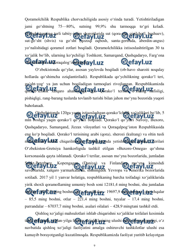  
9 
 
Qoramolchilik Respublika chorvachiligida asosiy o‘rinda turadi. Yetishtiriladigan 
jami go‘shtning 75—80%, sutning 99,9% shu tarmoqqa to‘gri keladi.  
O‘zbekistonning turli tabiiy-iqlim sharoitlarida sut (qora-ola, qizilcho‘l, bushuev), 
sut-go‘sht (shvis) va go‘sht (qozoqi oqbosh, santa-gertruda, aberdin-angus) 
yo‘nalishidagi qoramol zotlari boqiladi. Qoramolchilikka ixtisoslashtirilgan 30 ta 
xo‘jalik bo‘lib, ularning ko‘pchiligi Toshkent, Samarqand, Qashqadaryo, Farg‘ona 
viloyatlarida va Qoraqalog‘istondadir.  
O‘zbekistonda qo‘ylar, asosan yaylovda boqiladi (ob-havo sharoiti noqulay 
hollarda qo‘shimcha oziqlantiriladi). Respublikada qo‘ychilikning qorako‘l teri, 
go‘sht-yog‘ va jun uchun boqiladigan tarmoqlari rivojlangan. Respublikamizda 
qorako‘lchilik xalqaro ahamiyatga ega. Qorako‘l terilari o‘zining nafisligi, 
pishiqligi, rang-barang tuslarda tovlanib turishi bilan jahon mo‘yna bozorida yuqori 
baholanadi. 
O‘zbekistonda 120ga yaqin ixtisoslashgan qorako‘lchilik xo‘jaliklari bo‘lib, 5 
mln boshga yaqin qorako‘l qo‘ylari boqiladi. Qorako‘l qo‘ylari Navoiy, Buxoro, 
Qashqadaryo, Samarqand, Jizzax viloyatlari va Qoraqalpog‘iston Respublikasida 
eng ko‘p boqiladi. Qorako‘l terisining arabi (qora), sherozi (kulrang) va oltin tusli 
mahsulotlari ishlab chiqarilmoqda. O‘zbekistonda yetishtirilgan qorako‘l terilari 
O‘zbekiston-Gretsiya hamkorligida tashkil etilgan «Buxoro-Omega» qo‘shma 
korxonasida qayta ishlanadi. Qorako‘l terilar, asosan mo‘yna bozorlarida, jumladan 
Sankt-Peterburg, Kopengagen (Daniya) va Finlandiya mo‘yna kimoshdi 
savdolarida, xalqaro yarmarkalarda, shuningdek Yevropa va Amerika bozorlarida 
sotiladi. 2017 yil 1 yanvar holatiga, respublikaning barcha toifadagi xo‘jaliklarida 
yirik shoxli qoramollarning umumiy bosh soni 12181,4 ming boshni, shu jumladan 
sigirlar – 4217,3 ming boshni, qo‘y va echkilar – 19697,9 ming boshni , cho‘chqalar 
– 85,5 ming boshni, otlar – 221,4 ming boshni, tuyalar – 17,4 ming boshni, 
parrandalar – 67037,7 ming boshni, asalari oilalari – 428,9 mingtani tashkil etdi.  
Qishloq xo‘jaligi mahsulotlari ishlab chiqarishni xo‘jaliklar toifalari kesimida 
tahlil etilganda, yildan-yilga fermer xo‘jaliklarining ulushi oshib borayotganligi, o‘z 
navbatida qishloq xo‘jaligi faoliyatini amalga oshiruvchi tashkilotlar ulushi esa 
kamayib borayotganligi kuzatilmoqda. Respublikamizda faoliyat yuritib kelayotgan 
