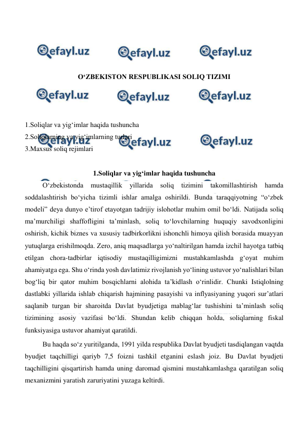  
 
 
 
 
 
O‘ZBEKISTON RESPUBLIKASI SOLIQ TIZIMI 
 
 
 
1.Soliqlar va yig‘imlar haqida tushuncha  
2.Soliqlarning va yig‘imlarning turlari 
3.Maxsus soliq rejimlari 
 
1.Soliqlar va yig‘imlar haqida tushuncha 
O‘zbekistonda 
mustaqillik yillarida soliq tizimini takomillashtirish hamda 
soddalashtirish bo‘yicha tizimli ishlar amalga oshirildi. Bunda taraqqiyotning “o‘zbek 
modeli” deya dunyo e’tirof etayotgan tadrijiy islohotlar muhim omil bo‘ldi. Natijada soliq 
ma’murchiligi shaffofligini ta’minlash, soliq to‘lovchilarning huquqiy savodxonligini 
oshirish, kichik biznes va xususiy tadbirkorlikni ishonchli himoya qilish borasida muayyan 
yutuqlarga erishilmoqda. Zero, aniq maqsadlarga yo‘naltirilgan hamda izchil hayotga tatbiq 
etilgan chora-tadbirlar iqtisodiy mustaqilligimizni mustahkamlashda g‘oyat muhim 
ahamiyatga ega. Shu o‘rinda yosh davlatimiz rivojlanish yo‘lining ustuvor yo‘nalishlari bilan 
bog‘liq bir qator muhim bosqichlarni alohida ta’kidlash o‘rinlidir. Chunki Istiqlolning 
dastlabki yillarida ishlab chiqarish hajmining pasayishi va inflyasiyaning yuqori sur’atlari 
saqlanib turgan bir sharoitda Davlat byudjetiga mablag‘lar tushishini ta’minlash soliq 
tizimining asosiy vazifasi bo‘ldi. Shundan kelib chiqqan holda, soliqlarning fiskal 
funksiyasiga ustuvor ahamiyat qaratildi.  
Bu haqda so‘z yuritilganda, 1991 yilda respublika Davlat byudjeti tasdiqlangan vaqtda 
byudjet taqchilligi qariyb 7,5 foizni tashkil etganini eslash joiz. Bu Davlat byudjeti 
taqchilligini qisqartirish hamda uning daromad qismini mustahkamlashga qaratilgan soliq 
mexanizmini yaratish zaruriyatini yuzaga keltirdi.  
