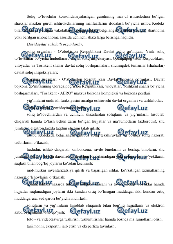  
 
Soliq to‘lovchilar konsolidatsiyalashgan guruhining mas’ul ishtirokchisi bo‘lgan 
shaxslar mazkur guruh ishtirokchilarining manfaatlarini ifodalash bo‘yicha ushbu Kodeks 
bilan o‘zlariga berilgan vakolatlarni qonunchilikda belgilangan tartibda tuzilgan shartnoma 
yoki berilgan ishonchnoma asosida uchinchi shaxslarga berishga haqlidir. 
Quyidagilar vakolatli organlardir: 
soliq organlari - O‘zbekiston Respublikasi Davlat soliq qo‘mitasi, Yirik soliq 
to‘lovchilar bo‘yicha hududlararo davlat soliq inspeksiyasi, Qoraqalpog‘iston Respublikasi, 
viloyatlar va Toshkent shahar davlat soliq boshqarmalari, shuningdek tumanlar (shaharlar) 
davlat soliq inspeksiyalari; 
bojxona organlari - O‘zbekiston Respublikasi Davlat bojxona qo‘mitasi, Davlat 
bojxona qo‘mitasining Qoraqalpog‘iston Respublikasi, viloyatlar, Toshkent shahri bo‘yicha 
boshqarmalari, “Toshkent - AERO” maxsus bojxona kompleksi va bojxona postlari; 
yig‘imlarni undirish funksiyasini amalga oshiruvchi davlat organlari va tashkilotlar. 
Soliq organlari quyidagilarga haqli: 
soliq to‘lovchilardan va uchinchi shaxslardan soliqlarni va yig‘imlarni hisoblab 
chiqarish hamda to‘lash uchun zarur bo‘lgan hujjatlar va ma’lumotlarni (axborotni), shu 
jumladan elektron tarzda taqdim etishini talab qilish; 
ushbu Kodeksda belgilangan tartibda soliq tekshiruvlari va boshqa soliq nazorati 
tadbirlarini o‘tkazish; 
hududni, ishlab chiqarish, omborxona, savdo binolarini va boshqa binolarni, shu 
jumladan soliq to‘lovchi daromad olish uchun foydalanadigan yoki soliq solish ob’yektlarini 
saqlash bilan bog‘liq joylarni ko‘zdan kechirish; 
mol-mulkni inventarizatsiya qilish va bajarilgan ishlar, ko‘rsatilgan xizmatlarning 
nazorat o‘lchovlarini o‘tkazish; 
qonunchilikda nazarda tutilgan hollarda kassani va tovar-moddiy boyliklar hamda 
hujjatlar saqlanadigan joylarni ikki kundan ortiq bo‘lmagan muddatga, ikki kundan ortiq 
muddatga esa, sud qarori bo‘yicha muhrlash; 
soliqlarni va yig‘imlarni hisoblab chiqarish bilan bog‘liq hujjatlarni va elektron 
axborot jismlarini olib qo‘yish; 
foto - va videotasvirga tushirish, tushuntirishlar hamda boshqa ma’lumotlarni olish; 
tarjimonni, ekspertni jalb etish va ekspertiza tayinlash; 
