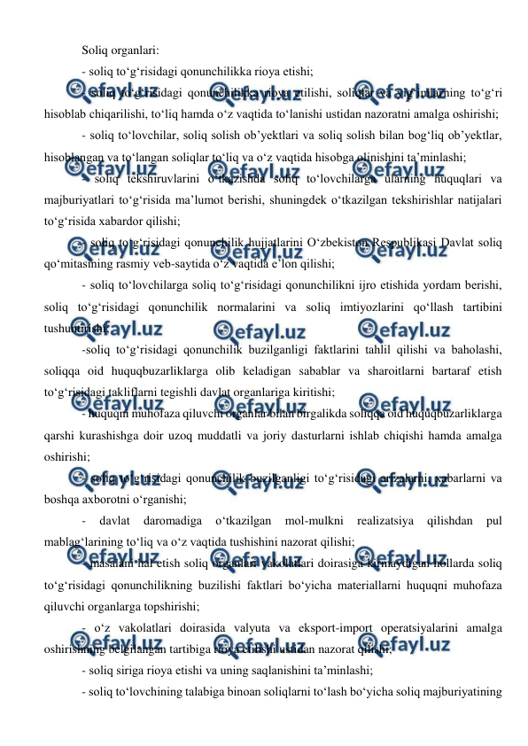  
 
Soliq organlari: 
- soliq to‘g‘risidagi qonunchilikka rioya etishi; 
- soliq to‘g‘risidagi qonunchilikka rioya etilishi, soliqlar va yig‘imlarning to‘g‘ri 
hisoblab chiqarilishi, to‘liq hamda o‘z vaqtida to‘lanishi ustidan nazoratni amalga oshirishi; 
- soliq to‘lovchilar, soliq solish ob’yektlari va soliq solish bilan bog‘liq ob’yektlar, 
hisoblangan va to‘langan soliqlar to‘liq va o‘z vaqtida hisobga olinishini ta’minlashi; 
- soliq tekshiruvlarini o‘tkazishda soliq to‘lovchilarga ularning huquqlari va 
majburiyatlari to‘g‘risida ma’lumot berishi, shuningdek o‘tkazilgan tekshirishlar natijalari 
to‘g‘risida xabardor qilishi; 
- soliq to‘g‘risidagi qonunchilik hujjatlarini O‘zbekiston Respublikasi Davlat soliq 
qo‘mitasining rasmiy veb-saytida o‘z vaqtida e’lon qilishi; 
- soliq to‘lovchilarga soliq to‘g‘risidagi qonunchilikni ijro etishida yordam berishi, 
soliq to‘g‘risidagi qonunchilik normalarini va soliq imtiyozlarini qo‘llash tartibini 
tushuntirishi; 
-soliq to‘g‘risidagi qonunchilik buzilganligi faktlarini tahlil qilishi va baholashi, 
soliqqa oid huquqbuzarliklarga olib keladigan sabablar va sharoitlarni bartaraf etish 
to‘g‘risidagi takliflarni tegishli davlat organlariga kiritishi; 
- huquqni muhofaza qiluvchi organlar bilan birgalikda soliqqa oid huquqbuzarliklarga 
qarshi kurashishga doir uzoq muddatli va joriy dasturlarni ishlab chiqishi hamda amalga 
oshirishi; 
- soliq to‘g‘risidagi qonunchilik buzilganligi to‘g‘risidagi arizalarni, xabarlarni va 
boshqa axborotni o‘rganishi; 
- 
davlat 
daromadiga 
o‘tkazilgan 
mol-mulkni 
realizatsiya 
qilishdan 
pul 
mablag‘larining to‘liq va o‘z vaqtida tushishini nazorat qilishi; 
- masalani hal etish soliq organlari vakolatlari doirasiga kirmaydigan hollarda soliq 
to‘g‘risidagi qonunchilikning buzilishi faktlari bo‘yicha materiallarni huquqni muhofaza 
qiluvchi organlarga topshirishi; 
- o‘z vakolatlari doirasida valyuta va eksport-import operatsiyalarini amalga 
oshirishning belgilangan tartibiga rioya etilishi ustidan nazorat qilishi; 
- soliq siriga rioya etishi va uning saqlanishini ta’minlashi; 
- soliq to‘lovchining talabiga binoan soliqlarni to‘lash bo‘yicha soliq majburiyatining 
