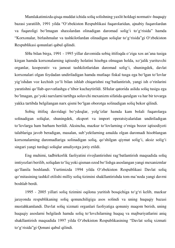  
 
Mamlakatimizda qisqa muddat ichida soliq solishning yaxlit holdagi normativ-huquqiy 
bazasi yaratilib, 1991 yilda “O‘zbekiston Respublikasi fuqarolaridan, ajnabiy fuqarolardan 
va fuqaroligi bo‘lmagan shaxslardan olinadigan daromad solig‘i to‘g‘risida” hamda 
“Korxonalar, birlashmalar va tashkilotlardan olinadigan soliqlar to‘g‘risida”gi O‘zbekiston 
Respublikasi qonunlari qabul qilindi. 
SHu bilan birga, 1991 - 1995 yillar davomida sobiq ittifoqda o‘ziga xos an’ana tusiga 
kirgan hamda korxonalarning iqtisodiy holatini hisobga olmagan holda, xo‘jalik yurituvchi 
organlar, kooperativ va jamoat tashkilotlaridan daromad solig‘i, shuningdek, davlat 
korxonalari olgan foydadan undiriladigan hamda mutlaqo fiskal tusga ega bo‘lgan to‘lovlar 
yig‘ishdan voz kechish yo‘li bilan ishlab chiqarishni rag‘batlantirish, yangi ish o‘rinlarini 
yaratishni qo‘llab-quvvatlashga e’tibor kuchaytirildi. SHular qatorida aslida soliq tusiga ega 
bo‘lmagan, go‘yoki narxlarni tartibga soluvchi mexanizm sifatida qaralgan va har bir tovarga 
yakka tartibda belgilangan narx qismi bo‘lgan oborotga solinadigan soliq bekor qilindi.  
Sobiq ittifoq davridagi bo‘ydoqlar, yolg‘izlar hamda kam bolali fuqarolarga 
solinadigan soliqlar, shuningdek, eksport va import operatsiyalaridan undiriladigan 
to‘lovlarga ham barham berildi. Aksincha, mazkur to‘lovlarning o‘rniga bozor iqtisodiyoti 
talablariga javob beradigan, masalan, sub’yektlarning amalda olgan daromadi hisoblangan 
korxonalarning daromadlariga solinadigan soliq, qo‘shilgan qiymat solig‘i, aksiz solig‘i 
singari yangi turdagi soliqlar amaliyotga joriy etildi.  
Eng muhimi, tadbirkorlik faoliyatini rivojlantirishni rag‘batlantirish maqsadida soliq 
imtiyozlari berilib, soliqdan to‘liq yoki qisman ozod bo‘lishga asoslangan yangi mexanizmlar 
qo‘llanila boshlandi. Yurtimizda 1994 yilda O‘zbekiston Respublikasi Davlat soliq 
qo‘mitasining tashkil etilishi milliy soliq tizimini shakllantirishda tom ma’noda yangi davrni 
boshlab berdi. 
1995 - 2005 yillari soliq tizimini oqilona yuritish bosqichiga to‘g‘ri kelib, mazkur 
jarayonda respublikaning soliq qonunchiligiga asos solindi va uning huquqiy bazasi 
mustahkamlandi. Davlat soliq xizmati organlari faoliyatiga qonuniy maqom berish, uning 
huquqiy asoslarni belgilash hamda soliq to‘lovchilarning huquq va majburiyatlarini aniq 
shakllantirish maqsadida 1997 yilda O‘zbekiston Respublikasining “Davlat soliq xizmati 
to‘g‘risida”gi Qonuni qabul qilindi.  
