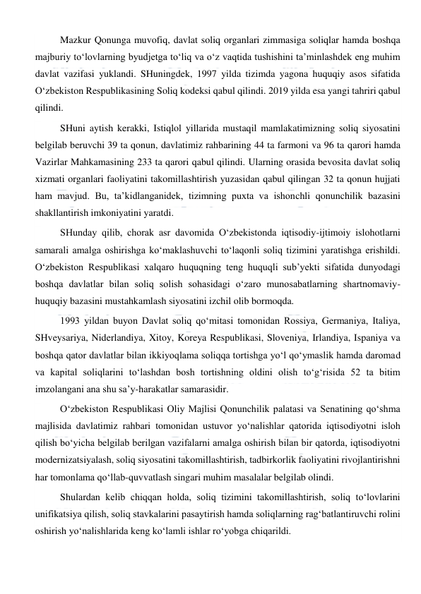  
 
Mazkur Qonunga muvofiq, davlat soliq organlari zimmasiga soliqlar hamda boshqa 
majburiy to‘lovlarning byudjetga to‘liq va o‘z vaqtida tushishini ta’minlashdek eng muhim 
davlat vazifasi yuklandi. SHuningdek, 1997 yilda tizimda yagona huquqiy asos sifatida 
O‘zbekiston Respublikasining Soliq kodeksi qabul qilindi. 2019 yilda esa yangi tahriri qabul 
qilindi. 
SHuni aytish kerakki, Istiqlol yillarida mustaqil mamlakatimizning soliq siyosatini 
belgilab beruvchi 39 ta qonun, davlatimiz rahbarining 44 ta farmoni va 96 ta qarori hamda 
Vazirlar Mahkamasining 233 ta qarori qabul qilindi. Ularning orasida bevosita davlat soliq 
xizmati organlari faoliyatini takomillashtirish yuzasidan qabul qilingan 32 ta qonun hujjati 
ham mavjud. Bu, ta’kidlanganidek, tizimning puxta va ishonchli qonunchilik bazasini 
shakllantirish imkoniyatini yaratdi.  
SHunday qilib, chorak asr davomida O‘zbekistonda iqtisodiy-ijtimoiy islohotlarni 
samarali amalga oshirishga ko‘maklashuvchi to‘laqonli soliq tizimini yaratishga erishildi. 
O‘zbekiston Respublikasi xalqaro huquqning teng huquqli sub’yekti sifatida dunyodagi 
boshqa davlatlar bilan soliq solish sohasidagi o‘zaro munosabatlarning shartnomaviy-
huquqiy bazasini mustahkamlash siyosatini izchil olib bormoqda.  
1993 yildan buyon Davlat soliq qo‘mitasi tomonidan Rossiya, Germaniya, Italiya, 
SHveysariya, Niderlandiya, Xitoy, Koreya Respublikasi, Sloveniya, Irlandiya, Ispaniya va 
boshqa qator davlatlar bilan ikkiyoqlama soliqqa tortishga yo‘l qo‘ymaslik hamda daromad 
va kapital soliqlarini to‘lashdan bosh tortishning oldini olish to‘g‘risida 52 ta bitim 
imzolangani ana shu sa’y-harakatlar samarasidir.  
O‘zbekiston Respublikasi Oliy Majlisi Qonunchilik palatasi va Senatining qo‘shma 
majlisida davlatimiz rahbari tomonidan ustuvor yo‘nalishlar qatorida iqtisodiyotni isloh 
qilish bo‘yicha belgilab berilgan vazifalarni amalga oshirish bilan bir qatorda, iqtisodiyotni 
modernizatsiyalash, soliq siyosatini takomillashtirish, tadbirkorlik faoliyatini rivojlantirishni 
har tomonlama qo‘llab-quvvatlash singari muhim masalalar belgilab olindi.  
Shulardan kelib chiqqan holda, soliq tizimini takomillashtirish, soliq to‘lovlarini 
unifikatsiya qilish, soliq stavkalarini pasaytirish hamda soliqlarning rag‘batlantiruvchi rolini 
oshirish yo‘nalishlarida keng ko‘lamli ishlar ro‘yobga chiqarildi.  
