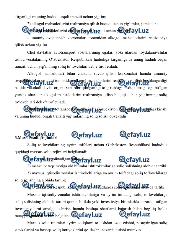  
 
kirganligi va uning hududi orqali tranziti uchun yig‘im; 
2) alkogol mahsulotlarini realizatsiya qilish huquqi uchun yig‘imlar, jumladan: 
- alkogol mahsulotlarini chakana sotish huquqi uchun yig‘im; 
- umumiy ovqatlanish korxonalari tomonidan alkogol mahsulotlarini realizatsiya 
qilish uchun yig‘im. 
Chet davlatlar avtotransport vositalarining egalari yoki ulardan foydalanuvchilar 
ushbu vositalarning O‘zbekiston Respublikasi hududiga kirganligi va uning hududi orqali 
tranziti uchun yig‘imning soliq to‘lovchilari deb e’tirof etiladi. 
Alkogol mahsulotlari bilan chakana savdo qilish korxonalari hamda umumiy 
ovqatlanish korxonalari tomonidan alkogol mahsulotlarini realizatsiya qilish boshlanganligi 
haqida vakolatli davlat organi xabardor qilinganligi to‘g‘risidagi tasdiqnomaga ega bo‘lgan 
yuridik shaxslar alkogol mahsulotlarini realizatsiya qilish huquqi uchun yig‘imning soliq 
to‘lovchilari deb e’tirof etiladi. 
Chet davlatlar avtotransport vositalarining O‘zbekiston Respublikasi hududiga kirishi 
va uning hududi orqali tranziti yig‘imlarning soliq solish obyektidir. 
 
 
3.Maxsus soliq rejimlari 
Soliq to‘lovchilarning ayrim toifalari uchun O‘zbekiston Respublikasi hududida 
quyidagi maxsus soliq rejimlari belgilanadi: 
1) aylanmadan olinadigan soliq; 
2) mahsulot taqsimotiga oid bitimlar ishtirokchilariga soliq solishning alohida tartibi; 
3) maxsus iqtisodiy zonalar ishtirokchilariga va ayrim toifadagi soliq to‘lovchilarga 
soliq solishning alohida tartibi; 
4) O‘zbekiston Respublikasining ayrim hududlarida soliq solishning alohida tartibi. 
Maxsus iqtisodiy zonalar ishtirokchilariga va ayrim toifadagi soliq to‘lovchilarga 
soliq solishning alohida tartibi qonunchilikda yoki investitsiya bitimlarida nazarda tutilgan 
investitsiyalarni amalga oshirish hamda boshqa shartlarni bajarish bilan bog‘liq holda 
muayyan muddat uchun belgilanadi. 
Maxsus soliq rejimlari ayrim soliqlarni to‘lashdan ozod etishni, pasaytirilgan soliq 
stavkalarini va boshqa soliq imtiyozlarini qo‘llashni nazarda tutishi mumkin. 
