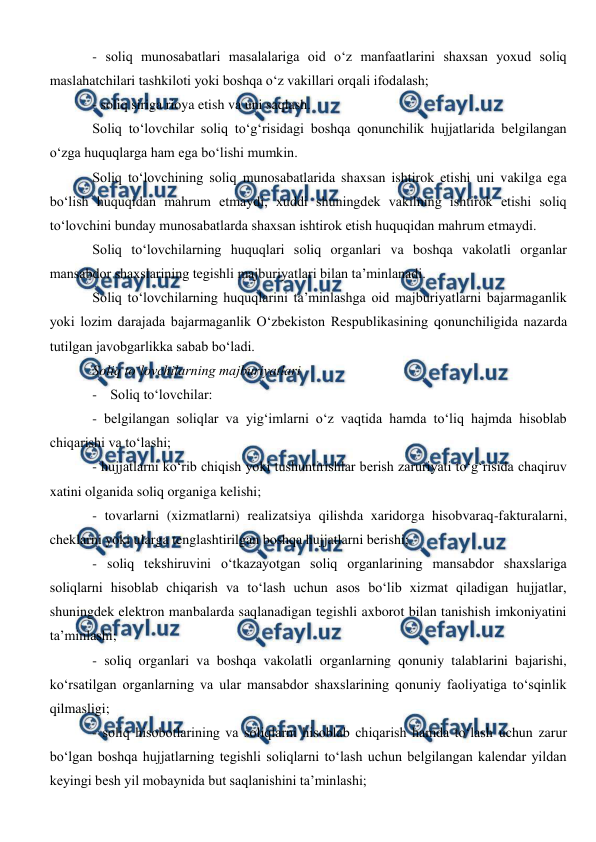  
 
- soliq munosabatlari masalalariga oid o‘z manfaatlarini shaxsan yoxud soliq 
maslahatchilari tashkiloti yoki boshqa o‘z vakillari orqali ifodalash; 
- soliq siriga rioya etish va uni saqlash. 
Soliq to‘lovchilar soliq to‘g‘risidagi boshqa qonunchilik hujjatlarida belgilangan 
o‘zga huquqlarga ham ega bo‘lishi mumkin. 
Soliq to‘lovchining soliq munosabatlarida shaxsan ishtirok etishi uni vakilga ega 
bo‘lish huquqidan mahrum etmaydi, xuddi shuningdek vakilning ishtirok etishi soliq 
to‘lovchini bunday munosabatlarda shaxsan ishtirok etish huquqidan mahrum etmaydi. 
Soliq to‘lovchilarning huquqlari soliq organlari va boshqa vakolatli organlar 
mansabdor shaxslarining tegishli majburiyatlari bilan ta’minlanadi. 
Soliq to‘lovchilarning huquqlarini ta’minlashga oid majburiyatlarni bajarmaganlik 
yoki lozim darajada bajarmaganlik O‘zbekiston Respublikasining qonunchiligida nazarda 
tutilgan javobgarlikka sabab bo‘ladi. 
Soliq to‘lovchilarning majburiyatlari 
- Soliq to‘lovchilar: 
- belgilangan soliqlar va yig‘imlarni o‘z vaqtida hamda to‘liq hajmda hisoblab 
chiqarishi va to‘lashi; 
- hujjatlarni ko‘rib chiqish yoki tushuntirishlar berish zaruriyati to‘g‘risida chaqiruv 
xatini olganida soliq organiga kelishi; 
- tovarlarni (xizmatlarni) realizatsiya qilishda xaridorga hisobvaraq-fakturalarni, 
cheklarni yoki ularga tenglashtirilgan boshqa hujjatlarni berishi; 
- soliq tekshiruvini o‘tkazayotgan soliq organlarining mansabdor shaxslariga 
soliqlarni hisoblab chiqarish va to‘lash uchun asos bo‘lib xizmat qiladigan hujjatlar, 
shuningdek elektron manbalarda saqlanadigan tegishli axborot bilan tanishish imkoniyatini 
ta’minlashi; 
- soliq organlari va boshqa vakolatli organlarning qonuniy talablarini bajarishi, 
ko‘rsatilgan organlarning va ular mansabdor shaxslarining qonuniy faoliyatiga to‘sqinlik 
qilmasligi; 
- soliq hisobotlarining va soliqlarni hisoblab chiqarish hamda to‘lash uchun zarur 
bo‘lgan boshqa hujjatlarning tegishli soliqlarni to‘lash uchun belgilangan kalendar yildan 
keyingi besh yil mobaynida but saqlanishini ta’minlashi; 
