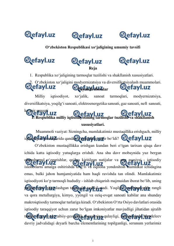  
1 
 
 
 
 
 
O‘zbekiston Respublikasi xo‘jaligining umumiy tavsifi 
 
 
Reja 
1. Respublika xo‘jaligining tarmoqlar tuzilishi va shakllanish xususiyatlari. 
2. O‘zbekiston xo‘jaligini modyernizatsiya va diversifikatsiyalash muammolari. 
Tayanch iboralar 
Milliy 
iqtisodiyot, 
xo‘jalik, 
sanoat 
tarmoqlari, 
modyernizatsiya, 
diversifikatsiya, yoqilg‘i sanoati, elektroenergetika sanoati, gaz sanoati, neft  sanoati, 
ko‘mir sanoati 
1. Respublika milliy iqtisodiyotining tarmoqlar tuzilishi va shakllanish 
xususiyatlari. 
 Muammoli vaziyat: Sizningcha, mamlakatimiz mustaqillika erishgach, milliy 
iqtisodiyot tarmoqlarida qanday o‘zgarishlar sodir bo‘ldi? 
 
O‘zbekiston mustaqillikka erishgan kundan beri o‘tgan tarixan qisqa davr 
ichida katta iqtisodiy yutuqlarga erishdi. Ana shu davr mobaynida yuz bergan 
olamshumul o‘zgarishlar, qo‘lga kiritilgan natijalar va eng asosiysi ­ iqtisodiy 
islohotlarni amalga oshirishda to‘g‘ri va oqilona yondoshish mamlakat ichidagina 
emas, balki jahon hamjamiyatida ham haqli ravishda tan olindi. Mamlakatimiz 
iqtisodiyoti ko‘p tarmoqli hududiy ­ ishlab chiqarish majmuidan iborat bo‘lib, uning 
poydevorini ixtisoslashgan tarmoqlar tashkil etadi. Yoqilg‘i, mashinasozlik, rangli 
va qora metallurgiya, kimyo, yyengil va oziq­ovqat sanoati kabilar ana shunday 
makroiqtisodiy tarmoqlar turlariga kiradi. O‘zbekiston O‘rta Osiyo davlatlari orasida 
iqtisodiy taraqqiyot uchun zarur bo‘lgan imkoniyatlar mavjudligi jihatidan ajralib 
turadi. Eng avvalo tabiiy­geografik sharoitning qulayligi, zaminimizda Mendeleev 
davriy jadvalidagi deyarli barcha elementlarining topilganligi, serunum yerlarimiz 
