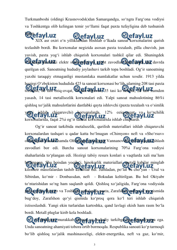  
3 
 
Turkmanboshi (oldingi Krasnovodsk)dan Samarqandga, so‘ngra Farg‘ona vodiysi 
va Toshkentga olib kelingan temir yo‘llarni faqat paxta tufayligina deb tushunish 
lozim. 
XIX asr oxiri o‘n yilliklaridan boshlab o‘lkada sanoat korxonalarini qurish 
tezlashib bordi. Bu korxonalar negizida asosan paxta tozalash, pilla chuvish, jun 
yuvish, paxta yog‘i ishlab chiqarish korxonalari tashkil qilar edi. Shuningdek 
o‘lkadagi dastlabki elektr stansiyalari va g‘isht zavodlari ham xuddi shu davrda 
qurilgan edi. Sanoatning hududiy joylashuvi tarkib topa boshladi. Og‘ir sanoatning 
yaxshi taraqqiy etmaganligi mustamlaka mamlakatlar uchun xosdir. 1913 yilda 
hozirgi O‘zbekiston hududida 425 ta sanoat korxonasi bo‘lib, ularning 208 tasi paxta 
tozalash, 80 tasi oziq-ovqat, 18 tasi objuvoz, 35 tasi ko‘nchilik, 20 tasi xumdon 
yasash, 14 tasi metallsozlik korxonalari edi. Yalpi sanoat mahsulotining 86%i 
qishloq xo‘jalik mahsulotlarini dastlabki qayta ishlovchi (paxta tozalash va o‘simlik 
yog‘i ishlab chiqaruvchi) korxonalarda, 12% oziq-ovqat va ko‘nchilik 
korxonalarida, faqat 2%i og‘ir sanoat korxonalarida ishlab chiqilardi.  
Og‘ir sanoat tarkibida metalsozlik, qurilish materiallari ishlab chiqaruvchi 
korxonalardan tashqari u qadar katta bo‘lmagan «Chimyon» neft va «Sho‘rsuv» 
oltingugurt konlari hamda Oltiariqda joylashgan Vannanovskiy neftni qayta ishlash 
zavodlari bor edi. Barcha sanoat korxonalarining 70%i Farg‘ona vodiysi 
shaharlarida to‘plangan edi. Hozirgi tabiiy resurs konlari u vaqtlarda xali ma’lum 
bo‘lmagan. Shu boisdan yoqilg‘i, binokorlik materiallari, metall kabilar minglab 
kilometr masofalardan tashib keltirilar edi. Jumladan, po‘lat va cho‘yan - Ural va 
Sibirdan, ko‘mir - Donbassdan, neft  - Bokudan keltirilgan. Bu hol Oktyabr 
to‘ntarishidan so‘ng ham saqlanib qoldi. Qishloq xo‘jaligida, Farg‘ona vodiysida 
paxta, pilla, Buxoro va Toshkent vohalarida paxta, Zarafshon vodiysi o‘rta qismida 
bug‘doy, Zarafshon qo‘yi qismida ko‘proq qora ko‘l teri ishlab chiqarish 
ixtisoslashdi. Yangi ekin turlaridan kartoshka, qand lavlagi ekish ham rasm bo‘la 
bordi. Metall pluglar kirib kela boshladi.  
 
O‘zbekiston murakkab tarmoq va hududiy tarkibga ega iqtisodiyotga ega. 
Unda sanoatning ahamiyati tobora ortib bormoqda. Respublika sanoati ko‘p tarmoqli 
bo‘lib qishloq xo‘jalik mashinasozligi, elektr-energetika, neft va gaz, ko‘mir, 
