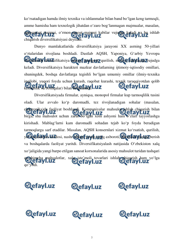  
7 
 
ko‘rsatadigan hamda ilmiy texnika va ishlanmalar bilan band bo‘lgan keng tarmoqli, 
ammo hamisha ham texnologik jihatdan o‘zaro bog‘lanmagan majmualar, masalan, 
agrosanoat majmui, o‘rmon-sanoat majmui kabilar vujudga keladi va bu ishlab 
chiqarish diversifikatsiyasi deyiladi. 
Dunyo mamlakatlarida diversifikatsiya jarayoni XX asrning 50-yillari 
o‘rtalaridan rivojlana boshladi. Dastlab AQSH, Yaponiya, G‘arbiy Yevropa 
davlatlarida diversifikatsiya sanoat, transport, qurilish, moliya sohalarida vujudga 
keladi. Diversifikatsiya harakteri mazkur davlatlarning ijtimoiy-iqtisodiy omillari, 
shuningdek, boshqa davlatlarga tegishli bo‘lgan umumiy omillar (ilmiy-texnika 
inqilobi, yuqori foyda uchun kurash, raqobat kurashi, texnik taraqqiyotdan qolib 
ketmaslik va boshqalar) bilan belgilanadi.  
Diversifikatsiyada firmalar, ayniqsa, monopol firmalar kup tarmoqlilik tusini 
oladi. Ular avvalo ko‘p daromadli, tez rivojlanadigan sohalar (masalan, 
elektronika)da faoliyat boshlaydi. Kompaniyalar mahsulot ishlab chiqarish bilan 
birga, shu mahsulot uchun zarur bo‘lgan xom ashyoni ham o‘zlari tayyorlashga 
kirishadi. Mablag‘larni kam daromadli sohadan tejab ko‘p foyda beradigan 
tarmoqlarga sarf etadilar. Masalan, AQSH konsernlari xizmat ko‘rsatish, qurilish, 
yer maydonlari savdosi, nashr ishlari, savdo-sotiq axboroti, jihozlarni ijaraga berish 
va boshqalarda faoliyat yuritdi. Diversifikatsiyalash natijasida O‘zbekiston xalq 
xo‘jaligida yangi barpo etilgan sanoat korxonalarida asosiy mahsulot turidan tashqari 
qo‘shimcha mahsulotlar, xalq iste’moli tovarlari ishlab chiqarish ham yo‘lga 
qo‘yildi. 
 
