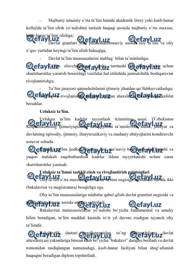  
 
- 
Majburiy umumiy o`rta ta’lim hamda akademik litsey yoki kasb-hunar 
kollejida ta’lim olish yo`nalishini tanlash huquqi asosida majburiy o`rta maxsus, 
kasb-hunar ta’limi olishga; 
- 
Davlat grantlari yoki pullikshartnomaviy asosda oliy ta’lim va oliy 
o`quv yurtidan keyingi ta’lim olish hukuqiga; 
- 
Davlat ta’lim muassasalarini mablag` bilan ta’minlashga; 
- 
Ta’lim oluvchilarning o`qishi, turmushi va dam olishi uchun 
shartsharoitlar yaratish borasidagi vazifalar hal etilishida jamoatchilik boshqaruvini 
rivojlantirishga; 
- 
Ta’lim jarayoni qatnashchilarini ijtimoiy jihatdan qo`llabkuvvatlashga; 
Sog`liq va rivojlanishda nuqsoni bo`lgan shaxslar ta’lim olishiga kafolat 
beradilar. 
Uzluksiz ta’lim. 
Uzluksiz ta’lim kadrlar tayyorlash tizimining asosi, O`zbekiston 
Respublikasining ijtimoiyiqtisodiy taraqqiyotini ta’minlovchi, shaxs, jamiyat va 
davlatning iqtisodiy, ijtimoiy, ilmiytexnikaviy va madaniy ehtiyojlarini kondiruvchi 
ustuvor sohadir. 
Uzluksiz ta’lim ijodkor, ijtimoiy faol, ma’naviy boy shaxs shakllanishi va 
yuqori malakali raqobatbardosh kadrlar ildam tayyorlanishi uchun zarur 
shartsharoitlar yaratadi. 
Uzluksiz ta’limni tashkil etish va rivojlantirish printsiplari 
Oliy ta’lim o`rta maxsus, kasb-hunar ta’limi negiziga asoslanadi hamda ikki 
(bakalavriat va magistratura) bosqichga ega. 
Oliy ta’lim muassasalariga talabalar qabul qilish davlat grantlari negizida va 
pullikshartnomaviy asosda amalga oshiriladi. 
Bakalavriat mutaxassisliklar yo`nalishi bo`yicha fundamental va amaliy 
bilim beradigan, ta’lim muddati kamida to`rt yil davom etadigan tayanch oliy 
ta’limdir. 
Bakalavrlik 
dasturi 
tugallanganidan 
so`ng 
bitiruvchilarga 
davlat 
attestatsiyasi yakunlariga binoan kasb bo`yicha "bakalavr" darajasi beriladi va davlat 
tomonidan tasdiqlangan namunadagi, kasb-hunar faoliyati bilan shug`ullanish 
huquqini beradigan diplom topshiriladi. 

