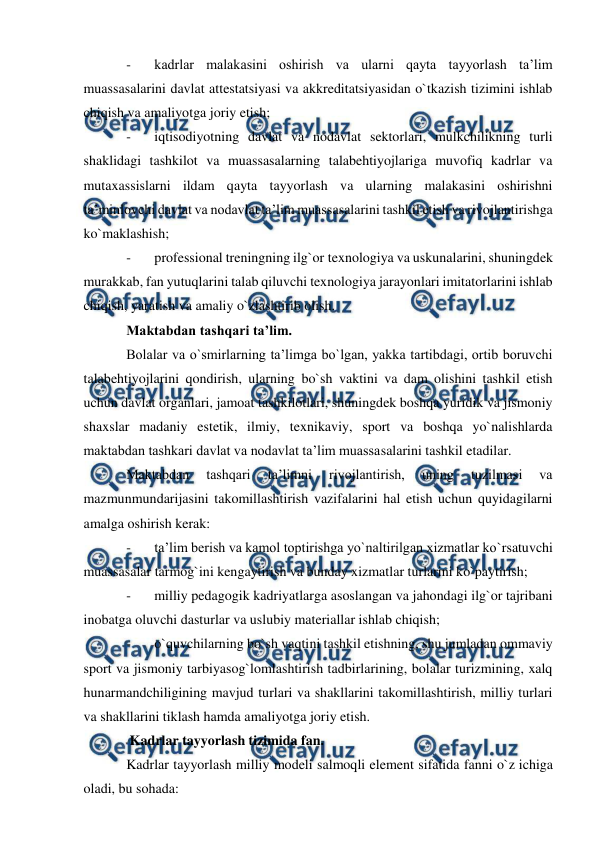  
 
- 
kadrlar malakasini oshirish va ularni qayta tayyorlash ta’lim 
muassasalarini davlat attestatsiyasi va akkreditatsiyasidan o`tkazish tizimini ishlab 
chiqish va amaliyotga joriy etish; 
- 
iqtisodiyotning davlat va nodavlat sektorlari, mulkchilikning turli 
shaklidagi tashkilot va muassasalarning talabehtiyojlariga muvofiq kadrlar va 
mutaxassislarni ildam qayta tayyorlash va ularning malakasini oshirishni 
ta’minlovchi davlat va nodavlat ta’lim muassasalarini tashkil etish va rivojlantirishga 
ko`maklashish; 
- 
professional treningning ilg`or texnologiya va uskunalarini, shuningdek 
murakkab, fan yutuqlarini talab qiluvchi texnologiya jarayonlari imitatorlarini ishlab 
chiqish, yaratish va amaliy o`zlashtirib olish. 
Maktabdan tashqari ta’lim. 
Bolalar va o`smirlarning ta’limga bo`lgan, yakka tartibdagi, ortib boruvchi 
talabehtiyojlarini qondirish, ularning bo`sh vaktini va dam olishini tashkil etish 
uchun davlat organlari, jamoat tashkilotlari, shuningdek boshqa yuridik va jismoniy 
shaxslar madaniy estetik, ilmiy, texnikaviy, sport va boshqa yo`nalishlarda 
maktabdan tashkari davlat va nodavlat ta’lim muassasalarini tashkil etadilar. 
Maktabdan 
tashqari 
ta’limni 
rivojlantirish, 
uning 
tuzilmasi 
va 
mazmunmundarijasini takomillashtirish vazifalarini hal etish uchun quyidagilarni 
amalga oshirish kerak: 
- 
ta’lim berish va kamol toptirishga yo`naltirilgan xizmatlar ko`rsatuvchi 
muassasalar tarmog`ini kengaytirish va bunday xizmatlar turlarini ko`paytirish; 
- 
milliy pedagogik kadriyatlarga asoslangan va jahondagi ilg`or tajribani 
inobatga oluvchi dasturlar va uslubiy materiallar ishlab chiqish; 
- 
o`quvchilarning bo`sh vaqtini tashkil etishning, shu jumladan ommaviy 
sport va jismoniy tarbiyasog`lomlashtirish tadbirlarining, bolalar turizmining, xalq 
hunarmandchiligining mavjud turlari va shakllarini takomillashtirish, milliy turlari 
va shakllarini tiklash hamda amaliyotga joriy etish. 
 Kadrlar tayyorlash tizimida fan. 
Kadrlar tayyorlash milliy modeli salmoqli element sifatida fanni o`z ichiga 
oladi, bu sohada: 
