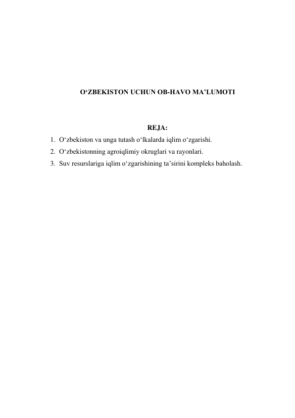  
 
 
 
 
O‘ZBEKISTON UCHUN OB-HAVO MA’LUMOTI 
 
 
REJA: 
1. O‘zbekiston va unga tutash o‘lkalarda iqlim o‘zgarishi. 
2. O‘zbekistonning agroiqlimiy okruglari va rayonlari. 
3. Suv resurslariga iqlim o‘zgarishining ta’sirini kompleks baholash. 
 
 
 
 
 
 
 
 
 
 
 
 
 
 
 
 
 
 
 
 
