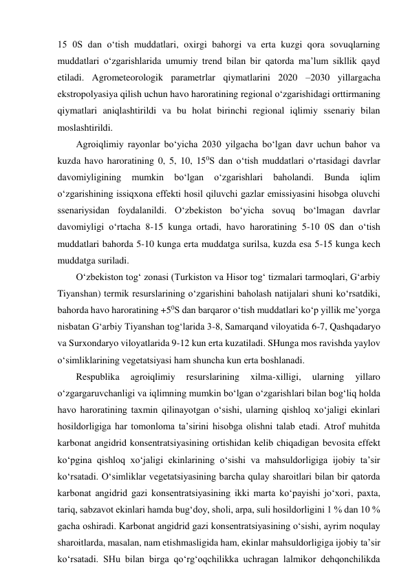 15 0S dan o‘tish muddatlari, oxirgi bahorgi va erta kuzgi qora sovuqlarning 
muddatlari o‘zgarishlarida umumiy trend bilan bir qatorda ma’lum sikllik qayd 
etiladi. Agrometeorologik parametrlar qiymatlarini 2020 –2030 yillargacha 
ekstropolyasiya qilish uchun havo haroratining regional o‘zgarishidagi orttirmaning 
qiymatlari aniqlashtirildi va bu holat birinchi regional iqlimiy ssenariy bilan 
moslashtirildi. 
Agroiqlimiy rayonlar bo‘yicha 2030 yilgacha bo‘lgan davr uchun bahor va 
kuzda havo haroratining 0, 5, 10, 150S dan o‘tish muddatlari o‘rtasidagi davrlar 
davomiyligining 
mumkin 
bo‘lgan 
o‘zgarishlari 
baholandi. 
Bunda 
iqlim 
o‘zgarishining issiqxona effekti hosil qiluvchi gazlar emissiyasini hisobga oluvchi 
ssenariysidan foydalanildi. O‘zbekiston bo‘yicha sovuq bo‘lmagan davrlar 
davomiyligi o‘rtacha 8-15 kunga ortadi, havo haroratining 5-10 0S dan o‘tish 
muddatlari bahorda 5-10 kunga erta muddatga surilsa, kuzda esa 5-15 kunga kech 
muddatga suriladi. 
O‘zbekiston tog‘ zonasi (Turkiston va Hisor tog‘ tizmalari tarmoqlari, G‘arbiy 
Tiyanshan) termik resurslarining o‘zgarishini baholash natijalari shuni ko‘rsatdiki, 
bahorda havo haroratining +50S dan barqaror o‘tish muddatlari ko‘p yillik me’yorga 
nisbatan G‘arbiy Tiyanshan tog‘larida 3-8, Samarqand viloyatida 6-7, Qashqadaryo 
va Surxondaryo viloyatlarida 9-12 kun erta kuzatiladi. SHunga mos ravishda yaylov 
o‘simliklarining vegetatsiyasi ham shuncha kun erta boshlanadi. 
Respublika 
agroiqlimiy 
resurslarining 
xilma-xilligi, 
ularning 
yillaro 
o‘zgargaruvchanligi va iqlimning mumkin bo‘lgan o‘zgarishlari bilan bog‘liq holda 
havo haroratining taxmin qilinayotgan o‘sishi, ularning qishloq xo‘jaligi ekinlari 
hosildorligiga har tomonloma ta’sirini hisobga olishni talab etadi. Atrof muhitda 
karbonat angidrid konsentratsiyasining ortishidan kelib chiqadigan bevosita effekt 
ko‘pgina qishloq xo‘jaligi ekinlarining o‘sishi va mahsuldorligiga ijobiy ta’sir 
ko‘rsatadi. O‘simliklar vegetatsiyasining barcha qulay sharoitlari bilan bir qatorda 
karbonat angidrid gazi konsentratsiyasining ikki marta ko‘payishi jo‘xori, paxta, 
tariq, sabzavot ekinlari hamda bug‘doy, sholi, arpa, suli hosildorligini 1 % dan 10 % 
gacha oshiradi. Karbonat angidrid gazi konsentratsiyasining o‘sishi, ayrim noqulay 
sharoitlarda, masalan, nam etishmasligida ham, ekinlar mahsuldorligiga ijobiy ta’sir 
ko‘rsatadi. SHu bilan birga qo‘rg‘oqchilikka uchragan lalmikor dehqonchilikda 
