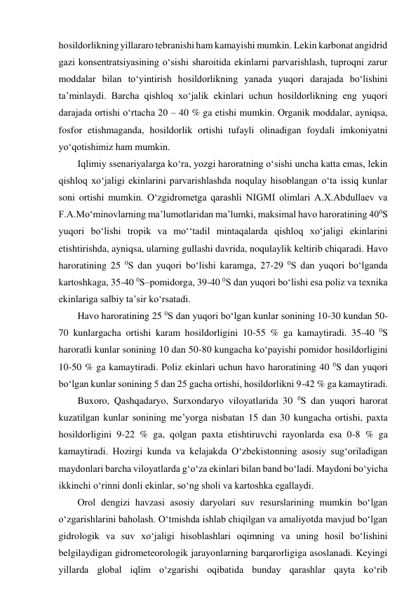 hosildorlikning yillararo tebranishi ham kamayishi mumkin. Lekin karbonat angidrid 
gazi konsentratsiyasining o‘sishi sharoitida ekinlarni parvarishlash, tuproqni zarur 
moddalar bilan to‘yintirish hosildorlikning yanada yuqori darajada bo‘lishini 
ta’minlaydi. Barcha qishloq xo‘jalik ekinlari uchun hosildorlikning eng yuqori 
darajada ortishi o‘rtacha 20 – 40 % ga etishi mumkin. Organik moddalar, ayniqsa, 
fosfor etishmaganda, hosildorlik ortishi tufayli olinadigan foydali imkoniyatni 
yo‘qotishimiz ham mumkin. 
Iqlimiy ssenariyalarga ko‘ra, yozgi haroratning o‘sishi uncha katta emas, lekin 
qishloq xo‘jaligi ekinlarini parvarishlashda noqulay hisoblangan o‘ta issiq kunlar 
soni ortishi mumkin. O‘zgidrometga qarashli NIGMI olimlari A.X.Abdullaev va 
F.A.Mo‘minovlarning ma’lumotlaridan ma’lumki, maksimal havo haroratining 400S 
yuqori bo‘lishi tropik va mo‘‘tadil mintaqalarda qishloq xo‘jaligi ekinlarini 
etishtirishda, ayniqsa, ularning gullashi davrida, noqulaylik keltirib chiqaradi. Havo 
haroratining 25 0S dan yuqori bo‘lishi karamga, 27-29 0S dan yuqori bo‘lganda 
kartoshkaga, 35-40 0S–pomidorga, 39-40 0S dan yuqori bo‘lishi esa poliz va texnika 
ekinlariga salbiy ta’sir ko‘rsatadi. 
Havo haroratining 25 0S dan yuqori bo‘lgan kunlar sonining 10-30 kundan 50-
70 kunlargacha ortishi karam hosildorligini 10-55 % ga kamaytiradi. 35-40 0S 
haroratli kunlar sonining 10 dan 50-80 kungacha ko‘payishi pomidor hosildorligini 
10-50 % ga kamaytiradi. Poliz ekinlari uchun havo haroratining 40 0S dan yuqori 
bo‘lgan kunlar sonining 5 dan 25 gacha ortishi, hosildorlikni 9-42 % ga kamaytiradi. 
Buxoro, Qashqadaryo, Surxondaryo viloyatlarida 30 0S dan yuqori harorat 
kuzatilgan kunlar sonining me’yorga nisbatan 15 dan 30 kungacha ortishi, paxta 
hosildorligini 9-22 % ga, qolgan paxta etishtiruvchi rayonlarda esa 0-8 % ga 
kamaytiradi. Hozirgi kunda va kelajakda O‘zbekistonning asosiy sug‘oriladigan 
maydonlari barcha viloyatlarda g‘o‘za ekinlari bilan band bo‘ladi. Maydoni bo‘yicha 
ikkinchi o‘rinni donli ekinlar, so‘ng sholi va kartoshka egallaydi. 
Orol dengizi havzasi asosiy daryolari suv resurslarining mumkin bo‘lgan 
o‘zgarishlarini baholash. O‘tmishda ishlab chiqilgan va amaliyotda mavjud bo‘lgan 
gidrologik va suv xo‘jaligi hisoblashlari oqimning va uning hosil bo‘lishini 
belgilaydigan gidrometeorologik jarayonlarning barqarorligiga asoslanadi. Keyingi 
yillarda global iqlim o‘zgarishi oqibatida bunday qarashlar qayta ko‘rib 
