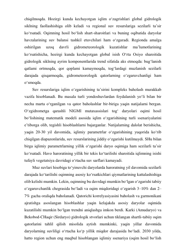 chiqilmoqda. Hozirgi kunda kechayotgan iqlim o‘zagrishlari global gidrologik 
siklning faollashishiga olib keladi va regional suv resurslariga sezilarli ta’sir 
ko‘rsatadi. Oqimning hosil bo‘lish shart-sharoitlari va buning oqibatida daryolar 
havzalarining suv balansi tashkil etuvchilari ham o‘zgaradi. Regionda amalga 
oshirilgan 
uzoq 
davrli 
gidrometeorologik 
kuzatishlar 
ma’lumotlarining 
ko‘rsatishicha, hozirgi kunda kechayotgan global isish O‘rta Osiyo sharoitida 
gidrologik siklning ayrim komponentlarida trend sifatida aks etmoqda: bug‘lanish 
qatlami ortmoqda, qor qoplami kamaymoqda, tog‘lardagi muzlanish sezilarli 
darajada qisqarmoqda, gidrometeorologik qatorlarning o‘zgaruvchanligi ham 
o‘smoqda. 
Suv resurslariga iqlim o‘zgarishining ta’sirini kompleks baholash murakkab 
vazifa hisoblanadi. Bu masala turli yondoshuvlardan foydalanish yo‘li bilan bir 
necha marta o‘rganilgan va qator baholashlar bir-biriga yaqin natijalarni bergan. 
O‘zgidrometga qarashli NIGMI mutaxassislari tog‘ daryolari oqimi hosil 
bo‘lishining matematik modeli asosida iqlim o‘zgarishining turli ssenariyalarini 
e’tiborga olib, tegishli hisoblashlarni bajarganlar. Natijalarning dalolat berishicha, 
yaqin 20-30 yil davomida, iqlimiy parametrlar o‘zgarishining yuqorida ko‘rib 
chiqilgan diapazonlarida, suv resurslarining jiddiy o‘zgarishi kutilmaydi. SHu bilan 
birga iqlimiy parametrlarning yillik o‘zgarishi daryo oqimiga ham sezilarli ta’sir 
ko‘rsatadi. Havo haroratining yillik bir tekis ko‘tarilishi sharoitida iqlimning isishi 
tufayli vegetatsiya davridagi o‘rtacha suv sarflari kamayadi. 
Muz suvlari hisobiga to‘yinuvchi daryolarda haroratning yil davomida sezilarli 
darajada ko‘tarilishi oqimning asosiy ko‘rsatkichlari qiymatlarining kattalashishiga 
olib kelishi mumkin. Lekin, oqimning bu davrdagi mumkin bo‘lgan o‘zgarishi tabiiy 
o‘zgaruvchanlik chegrasida bo‘ladi va oqim miqdoridagi o‘zgarish 3–10% dan 2–
7% gacha oraliqda baholanadi. Qatorichi korrelyasiyasini baholash va garmonikani 
ajratishga asoslangan hisoblashlar yaqin kelajakda asosiy daryolar oqimida 
kuzatilishi mumkin bo‘lgan trendni aniqlashga imkon berdi. Karki (Amudaryo) va 
Bekobod-CHaqir (Sirdaryo) gidrologik stvorlari uchun tiklangan shartli-tabiiy oqim 
qatorlarini tahlil qilish misolida aytish mumkinki, yaqin yillar davomida 
daryolarning suvliligi o‘rtacha ko‘p yillik miqdor darajasida bo‘ladi. 2030 yilda, 
hatto region uchun eng maqbul hisoblangan iqlimiy ssenariya (oqim hosil bo‘lish 
