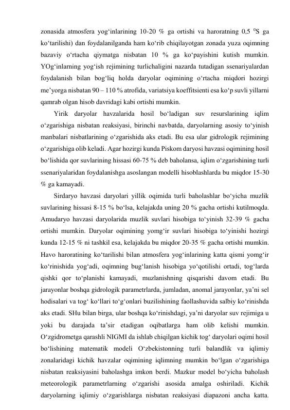zonasida atmosfera yog‘inlarining 10-20 % ga ortishi va haroratning 0,5 0S ga 
ko‘tarilishi) dan foydalanilganda ham ko‘rib chiqilayotgan zonada yuza oqimning 
bazaviy o‘rtacha qiymatga nisbatan 10 % ga ko‘payishini kutish mumkin. 
YOg‘inlarning yog‘ish rejimining turlichaligini nazarda tutadigan ssenariyalardan 
foydalanish bilan bog‘liq holda daryolar oqimining o‘rtacha miqdori hozirgi 
me’yorga nisbatan 90 – 110 % atrofida, variatsiya koeffitsienti esa ko‘p suvli yillarni 
qamrab olgan hisob davridagi kabi ortishi mumkin.  
Yirik daryolar havzalarida hosil bo‘ladigan suv resurslarining iqlim 
o‘zgarishiga nisbatan reaksiyasi, birinchi navbatda, daryolarning asosiy to‘yinish 
manbalari nisbatlarining o‘zgarishida aks etadi. Bu esa ular gidrologik rejimining 
o‘zgarishiga olib keladi. Agar hozirgi kunda Piskom daryosi havzasi oqimining hosil 
bo‘lishida qor suvlarining hissasi 60-75 % deb baholansa, iqlim o‘zgarishining turli 
ssenariyalaridan foydalanishga asoslangan modelli hisoblashlarda bu miqdor 15-30 
% ga kamayadi. 
Sirdaryo havzasi daryolari yillik oqimida turli baholashlar bo‘yicha muzlik 
suvlarining hissasi 8-15 % bo‘lsa, kelajakda uning 20 % gacha ortishi kutilmoqda. 
Amudaryo havzasi daryolarida muzlik suvlari hisobiga to‘yinish 32-39 % gacha 
ortishi mumkin. Daryolar oqimining yomg‘ir suvlari hisobiga to‘yinishi hozirgi 
kunda 12-15 % ni tashkil esa, kelajakda bu miqdor 20-35 % gacha ortishi mumkin. 
Havo haroratining ko‘tarilishi bilan atmosfera yog‘inlarining katta qismi yomg‘ir 
ko‘rinishida yog‘adi, oqimning bug‘lanish hisobiga yo‘qotilishi ortadi, tog‘larda 
qishki qor to‘planishi kamayadi, muzlanishning qisqarishi davom etadi. Bu 
jarayonlar boshqa gidrologik parametrlarda, jumladan, anomal jarayonlar, ya’ni sel 
hodisalari va tog‘ ko‘llari to‘g‘onlari buzilishining faollashuvida salbiy ko‘rinishda 
aks etadi. SHu bilan birga, ular boshqa ko‘rinishdagi, ya’ni daryolar suv rejimiga u 
yoki bu darajada ta’sir etadigan oqibatlarga ham olib kelishi mumkin. 
O‘zgidrometga qarashli NIGMI da ishlab chiqilgan kichik tog‘ daryolari oqimi hosil 
bo‘lishining matematik modeli O‘zbekistonning turli balandlik va iqlimiy 
zonalaridagi kichik havzalar oqimining iqlimning mumkin bo‘lgan o‘zgarishiga 
nisbatan reaksiyasini baholashga imkon berdi. Mazkur model bo‘yicha baholash 
meteorologik parametrlarning o‘zgarishi asosida amalga oshiriladi. Kichik 
daryolarning iqlimiy o‘zgarishlarga nisbatan reaksiyasi diapazoni ancha katta. 
