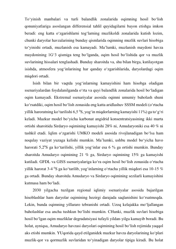 To‘yinish manbalari va turli balandlik zonalarida oqimning hosil bo‘lish 
qonuniyatlariga asoslangan differensial tahlil quyidagilarni bayon etishga imkon 
beradi: eng katta o‘zgarishlarni tog‘larning muzlikoldi zonalarida kutish lozim, 
chunki daryolar havzalarining bunday qismlarida oqimning muzlik suvlari hisobiga 
to‘yinishi ortadi, muzlanish esa kamayadi. Ma’lumki, muzlanish maydoni havza 
maydonining 1G‘3 qismiga teng bo‘lganda, oqim hosil bo‘lishida qor va muzlik 
suvlarining hissalari tenglashadi. Bunday sharoitda va, shu bilan birga, kutilayotgan 
isishda, atmosfera yog‘inlarining har qanday o‘zgarishlarida, daryolardagi oqim 
miqdori ortadi. 
Isish bilan bir vaqtda yog‘inlarning kamayishini ham hisobga oladigan 
ssenariyalardan foydalanilganda o‘rta va quyi balandlik zonalarida hosil bo‘ladigan 
oqim kamayadi. Ekstremal ssenariyalar asosida oqimni umumiy baholash shuni 
ko‘rsatdiki, oqim hosil bo‘lish zonasida eng katta aridlashuv SSSM modeli (o‘rtacha 
yillik haroratning ko‘tarilishi 6,5 0S, yog‘in miqdorlarning kamayishi 11%) ga to‘g‘ri 
keladi. Mazkur model bo‘yicha karbonat angidrid konsentratsiyasining ikki marta 
ortishi sharoitida Sirdaryo oqimining kamayishi 28% ni, Amudaryoniki esa 40 % ni 
tashkil etadi. Iqlim o‘zgarishi UMKO modeli asosida rivojlanadigan bo‘lsa ham 
noqulay vaziyat yuzaga kelishi mumkin. Ma’lumki, ushbu model bo‘yicha havo 
harorati 5,20S ga ko‘tarilishi, yillik yog‘inlar esa 6 % ga ortishi mumkin. Bunday 
sharoitda Amudaryo oqimining 21 % ga, Sirdaryo oqimining 15% ga kamayishi 
kutiladi. GFDL va GISS ssenariyalariga ko‘ra oqim hosil bo‘lish zonasida o‘rtacha 
yillik harorat 3-4 0S ga ko‘tarilib, yog‘inlarning o‘rtacha yillik miqdori esa 10-15 % 
ga ortadi. Bunday sharoitda Amudaryo va Sirdaryo oqimining sezilarli kamayishini 
kutmasa ham bo‘ladi. 
2030 yilgacha tuzilgan regional iqlimiy ssenariyalar asosida bajarilgan 
hisoblashlar ham daryolar oqimining hozirgi darajada saqlanishini ko‘rsatmoqda. 
Lekin, bunda oqimning yillararo tebranishi ortadi. Uzoq kelajakka mo‘ljallangan 
baholashlar esa ancha tushkun bo‘lishi mumkin. CHunki, muzlik suvlari hisobiga 
hosil bo‘lgan oqim muzliklar degradatsiyasi tufayli yildan-yilga kamayib boradi. Bu 
holat, ayniqsa, Amudaryo havzasi daryolari oqimining hosil bo‘lish rejimida yaqqol 
aks etishi mumkin. YUqorida qayd etilganidek mazkur havza daryolarining ko‘plari 
muzlik-qor va qormuzlik suvlaridan to‘yinadigan daryolar tipiga kiradi. Bu holat 
