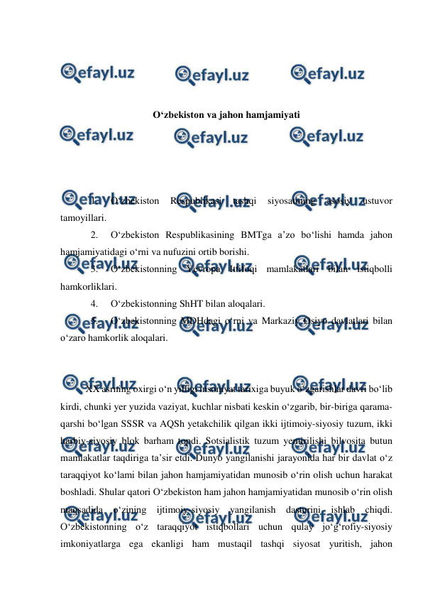  
 
 
 
 
 
O‘zbekiston va jahon hamjamiyati 
 
 
 
 
1. 
O‘zbekiston 
Respublikasi 
tashqi 
siyosatining 
asosiy 
ustuvor 
tamoyillari. 
2. 
O‘zbekiston Respublikasining BMTga a’zo bo‘lishi hamda jahon 
hamjamiyatidagi o‘rni va nufuzini ortib borishi. 
3. 
O‘zbekistonning Yevropa Ittifoqi mamlakatlari bilan istiqbolli 
hamkorliklari. 
4. 
O‘zbekistonning ShHT bilan aloqalari. 
5. 
O‘zbekistonning MDHdagi o‘rni va Markaziy Osiyo davlatlari bilan 
o‘zaro hamkorlik aloqalari. 
 
 
XX asrning oxirgi o‘n yilligi insoniyat tarixiga buyuk o‘zgarishlar davri bo‘lib 
kirdi, chunki yer yuzida vaziyat, kuchlar nisbati keskin o‘zgarib, bir-biriga qarama-
qarshi bo‘lgan SSSR va AQSh yetakchilik qilgan ikki ijtimoiy-siyosiy tuzum, ikki 
harbiy-siyosiy blok barham topdi. Sotsialistik tuzum yemirilishi bilvosita butun 
mamlakatlar taqdiriga ta’sir etdi. Dunyo yangilanishi jarayonida har bir davlat o‘z 
taraqqiyot ko‘lami bilan jahon hamjamiyatidan munosib o‘rin olish uchun harakat 
boshladi. Shular qatori O‘zbekiston ham jahon hamjamiyatidan munosib o‘rin olish 
maqsadida o‘zining ijtimoiy-siyosiy yangilanish dasturini ishlab chiqdi. 
O‘zbekistonning o‘z taraqqiyot istiqbollari uchun qulay jo‘g‘rofiy-siyosiy 
imkoniyatlarga ega ekanligi ham mustaqil tashqi siyosat yuritish, jahon 
