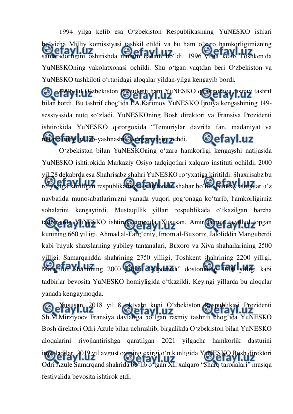  
 
1994 yilga kelib esa O‘zbekiston Respublikasining YuNESKO ishlari 
bo‘yicha Milliy komissiyasi tashkil etildi va bu ham o‘zaro hamkorligimizning 
samaradorligini oshirishda muhim qadam bo‘ldi. 1996 yilga kelib Toshkentda 
YuNESKOning vakolatxonasi ochildi. Shu o‘tgan vaqtdan beri O‘zbekiston va 
YuNESKO tashkiloti o‘rtasidagi aloqalar yildan-yilga kengayib bordi.  
1996 yil O‘zbekiston Prezidenti ham YuNESKO qarorgohiga rasmiy tashrif 
bilan bordi. Bu tashrif chog‘ida I.A.Karimov YuNESKO Ijroiya kengashining 149-
sessiyasida nutq so‘zladi. YuNESKOning Bosh direktori va Fransiya Prezidenti 
ishtirokida YuNESKO qarorgoxida “Temuriylar davrida fan, madaniyat va 
ma’rifatning gullab-yashnashi” ko‘rgazmasini ochdi.  
O‘zbekiston bilan YuNESKOning o‘zaro hamkorligi kengayshi natijasida 
YuNESKO ishtirokida Markaziy Osiyo tadqiqotlari xalqaro instituti ochildi, 2000 
yil 28 dekabrda esa Shahrisabz shahri YuNESKO ro‘yxatiga kiritildi. Shaxrisabz bu 
ro‘yxatga kiritilgan respublikamizdagi uchinchi shahar bo‘ldi. Bunday aloqalar o‘z 
navbatida munosabatlarimizni yanada yuqori pog‘onaga ko‘tarib, hamkorligimiz 
sohalarini kengaytirdi. Mustaqillik yillari respublikada o‘tkazilgan barcha 
tadbirlarda YuNESKO ishtirok etmoqda. Xususan, Amir Temur tavallud topgan 
kunining 660 yilligi, Ahmad al-Farg‘oniy, Imom al-Buxoriy, Jaloliddin Manguberdi 
kabi buyuk shaxslarning yubiley tantanalari, Buxoro va Xiva shaharlarining 2500 
yilligi, Samarqandda shahrining 2750 yilligi, Toshkent shahrining 2200 yilligi, 
Marg‘ilon shahrining 2000 yilligi, “Alpomish” dostonining 1000 yilligi kabi 
tadbirlar bevosita YuNESKO homiyligida o‘tkazildi. Keyingi yillarda bu aloqalar 
yanada kengaymoqda.  
Xususan, 2018 yil 8 oktyabr kuni O‘zbekiston Respublikasi Prezidenti 
Sh.M.Mirziyoev Fransiya davlatiga bo‘lgan rasmiy tashrifi chog‘ida YuNESKO 
Bosh direktori Odri Azule bilan uchrashib, birgalikda O‘zbekiston bilan YuNESKO 
aloqalarini rivojlantirishga qaratilgan 2021 yilgacha hamkorlik dasturini 
imzoladilar. 2019 yil avgust oyining oxirgi o‘n kunligida YuNESKO Bosh direktori 
Odri Azule Samarqand shahrida bo‘lib o‘tgan XII xalqaro “Sharq taronalari” musiqa 
festivalida bevosita ishtirok etdi.  

