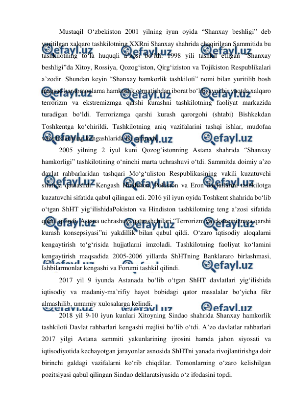  
 
Mustaqil O‘zbekiston 2001 yilning iyun oyida “Shanxay beshligi” deb 
yuritilgan xalqaro tashkilotning XXRni Shanxay shahrida chaqirilgan Sammitida bu 
tashkilotning to‘la huquqli a’zosi bo‘ldi. 1998 yili tashkil etilgan “Shanxay 
beshligi”da Xitoy, Rossiya, Qozog‘iston, Qirg‘iziston va Tojikiston Respublikalari 
a’zodir. Shundan keyin “Shanxay hamkorlik tashkiloti” nomi bilan yuritilib bosh 
maqsad har tomonlama hamkorlik o‘rnatishdan iborat bo‘lib, ayni bir vaqtda xalqaro 
terrorizm va ekstremizmga qarshi kurashni tashkilotning faoliyat markazida 
turadigan bo‘ldi. Terrorizmga qarshi kurash qarorgohi (shtabi) Bishkekdan 
Toshkentga ko‘chirildi. Tashkilotning aniq vazifalarini tashqi ishlar, mudofaa 
vazirliklarining kengashlarida hal qilinadi.  
2005 yilning 2 iyul kuni Qozog‘istonning Astana shahrida “Shanxay 
hamkorligi” tashkilotining o‘ninchi marta uchrashuvi o‘tdi. Sammitda doimiy a’zo 
davlat rahbarlaridan tashqari Mo‘g‘uliston Respublikasining vakili kuzatuvchi 
sifatida qatnashdi. Kengash Hindiston, Pokiston va Eron davlatlarini tashkilotga 
kuzatuvchi sifatida qabul qilingan edi. 2016 yil iyun oyida Toshkent shahrida bo‘lib 
o‘tgan ShHT yig‘ilishidaPokiston va Hindiston tashkilotning teng a’zosi sifatida 
qabul qilindi. Astana uchrashuvi qatnashchilari “Terrorizm va ekstremizmga qarshi 
kurash konsepsiyasi”ni yakdillik bilan qabul qildi. O‘zaro iqtisodiy aloqalarni 
kengaytirish to‘g‘risida hujjatlarni imzoladi. Tashkilotning faoliyat ko‘lamini 
kengaytirish maqsadida 2005-2006 yillarda ShHTning Banklararo birlashmasi, 
Ishbilarmonlar kengashi va Forumi tashkil qilindi. 
2017 yil 9 iyunda Astanada bo‘lib o‘tgan ShHT davlatlari yig‘ilishida 
iqtisodiy va madaniy-ma’rifiy hayot bobidagi qator masalalar bo‘yicha fikr 
almashilib, umumiy xulosalarga kelindi. 
2018 yil 9-10 iyun kunlari Xitoyning Sindao shahrida Shanxay hamkorlik 
tashkiloti Davlat rahbarlari kengashi majlisi bo‘lib o‘tdi. A’zo davlatlar rahbarlari 
2017 yilgi Astana sammiti yakunlarining ijrosini hamda jahon siyosati va 
iqtisodiyotida kechayotgan jarayonlar asnosida ShHTni yanada rivojlantirishga doir 
birinchi galdagi vazifalarni ko‘rib chiqdilar. Tomonlarning o‘zaro kelishilgan 
pozitsiyasi qabul qilingan Sindao deklaratsiyasida o‘z ifodasini topdi. 
