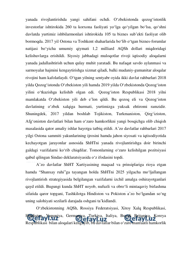  
 
yanada rivojlantirishda yangi sahifani ochdi. O‘zbekistonda qozog‘istonlik 
investorlar ishtirokida 260 ta korxona faoliyati yo‘lga qo‘yilgan bo‘lsa, qo‘shni 
davlatda yurtimiz ishbilarmonlari ishtirokida 105 ta biznes sub’ekti faoliyat olib 
bormoqda. 2017 yil Ostona va Toshkent shaharlarida bo‘lib o‘tgan biznes-forumlar 
natijasi bo‘yicha umumiy qiymati 1,2 milliard AQSh dollari miqdoridagi 
kelishuvlarga erishildi. Siyosiy jabhadagi muloqotlar rivoji iqtisodiy aloqalarni 
yanada jadallashtirish uchun qulay muhit yaratadi. Bu nafaqat savdo aylanmasi va 
sarmoyalar hajmini kengaytirishga xizmat qiladi, balki madaniy-gumanitar aloqalar 
rivojini ham kafolatlaydi. O‘tgan yilning sentyabr oyida ikki davlat rahbarlari 2018 
yilda Qozog‘istonda O‘zbekiston yili hamda 2019 yilda O‘zbekistonda Qozog‘iston 
yilini o‘tkazishga kelishib olgan edi.  Qozog‘iston Respublikasi 2018 yilni 
mamlakatda O‘zbekiston yili deb e’lon qildi. Bu qozoq eli va Qozog‘iston 
davlatining o‘zbek xalqiga hurmati, yurtimizga yuksak ehtiromi ramzidir. 
Shuningdek, 2017 yildan boshlab Tojikiston, Turkmaniston, Qirg‘iziston, 
Afg‘oniston davlatlari bilan ham o‘zaro hamkorlikni yangi bosqichga olib chiqish 
masalasida qator amaliy ishlar hayotga tatbiq etildi. A’zo davlatlar rahbarlari 2017 
yilgi Ostona sammiti yakunlarining ijrosini hamda jahon siyosati va iqtisodiyotida 
kechayotgan jarayonlar asnosida ShHTni yanada rivojlantirishga doir birinchi 
galdagi vazifalarni ko‘rib chiqdilar. Tomonlarning o‘zaro kelishilgan pozitsiyasi 
qabul qilingan Sindao deklaratsiyasida o‘z ifodasini topdi. 
A’zo davlatlar ShHT Xartiyasining maqsad va prinsiplariga rioya etgan 
hamda “Shanxay ruhi”ga tayangan holda ShHTni 2025 yilgacha mo‘ljallangan 
rivojlantirish strategiyasida belgilangan vazifalarni izchil amalga oshirayotganlari 
qayd etildi. Bugungi kunda ShHT noyob, nufuzli va obro‘li mintaqaviy birlashma 
sifatida qaror topgani, Tashkilotga Hindiston va Pokiston a’zo bo‘lgandan so‘ng 
uning salohiyati sezilarli darajada oshgani ta’kidlandi. 
O‘zbekistonning AQSh, Rossiya Federatsiyasi, Xitoy Xalq Respublikasi, 
Hindiston, Yaponiya, Germaniya, Turkiya, Italiya, Buyuk Britaniya, Koreya 
Respublikasi  bilan aloqalari kengayib, bu davlatlar bilan o‘zaro manfaatli hamkorlik 
