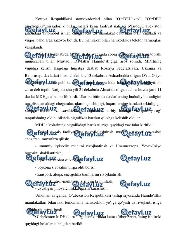  
 
Koreya Respublikasi sarmoyadorlari bilan “O‘zDEUavto”, “O‘zDEU 
elektroniks” hissadorlik birlashmalari keng faoliyat natijasi o‘laroq O‘zbekiston 
jahondagi avtomobil ishlab chiqaruvchi 28 mamlakat qatoridan o‘rin egalladi va 
yuqori baholarga sazovor bo‘ldi. Bu mamlakat bilan hamkorlikda telefon tarmoqlari 
yangilandi.  
1991 yil 8 dekabrda Minsk shahri yaqinida sobiq ittifoqning barham topishi 
munosabati bilan Mustaqil Davlatlar Hamdo‘stligiga asos solindi. MDHning 
vujudga kelishi haqidagi hujjatga dastlab Rossiya Federatsiyasi, Ukraina va 
Belorusiya davlatlari imzo chekdilar. 13 dekabrda Ashxobodda o‘tgan O‘rta Osiyo 
va Qozog‘iston Respublika rahbarlarining kengashida hamdo‘stlikni kengaytirish 
zarur deb topdi. Natijada shu yili 21 dekabrda Almatida o‘tgan uchrashuvda jami 11 
davlat MDHga a’zo bo‘lib kirdi. Ular bu bitimda davlatlarning hududiy butunligini 
tan olish, amaldagi chegaralar, ularning ochiqligi, fuqarolarning harakati erkinligiga, 
xalqaro tinchlik va xavfsizlikni ta’minlash, harbiy harakat va qurol-yarog‘ 
tarqatishning oldini olishda birgalikda harakat qilishga kelishib oldilar.  
MDH a’zolarining birgalikdagi harakatlariga quyidagi vazifalar kiritildi: 
- tashqi siyosiy faoliyatlarni muvofiqlashtirish, mudofaa siyosati va tashqi 
chegarani muxofaza qilish; 
- umumiy iqtisodiy muhitni rivojlantirish va Umumevropa, YevroOsiyo 
bozorini shakllantirish; 
- iqtisodiy islohot o‘tkazish; 
- bojxona siyosatini birga olib borish; 
-transport, aloqa, energetika tizimlarini rivojlantirish; 
- ekologik, atrof-muhit xavfsizligini ta’minlash; 
- uyushgan jinoyatchilikka qarshi kurashish; 
Umuman aytganda, O‘zbekiston Respublikasi tashqi siyosatida Hamdo‘stlik 
mamlakatlari bilan ikki tomonlama hamkorlikni yo‘lga qo‘yish va rivojlantirishga 
alohida ahamiyat berdi.  
O‘zbekiston MDH doirasidagi hamkorlikka katta e’tibor berib, uning ishtiroki 
quyidagi holatlarda belgilab berildi:  
