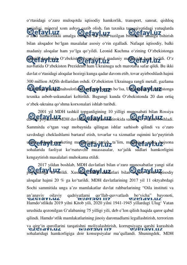  
 
o‘rtasidagi o‘zaro muloqotda iqtisodiy hamkorlik, transport, sanoat, qishloq 
xo‘jaligi, mineral xom ashyo qazib olish, fan taxnika taraqqiyotidagi yutuqlarda 
o‘zaro hamkorlikni amalga oshirish bo‘yicha tuzilgan bitimlarni amalga oshirish 
bilan aloqador bo‘lgan masalalar asosiy o‘rin egalladi. Nafaqat iqtisodiy, balki 
madaniy aloqalar ham yo‘lga qo‘yildi. Leonid Kuchma o‘zining O‘zbekistonga 
tashrifi davomida O‘zbekiston baynalminal madaniy markazida ham bo‘ldi. O‘z 
navbatida O‘zbekiston Prezidenti ham Ukrainaga uch marotaba safar qildi. Bu ikki 
davlat o‘rtasidagi aloqalar hozirgi kunga qadar davom etib, tovar ayirboshlash hajmi 
300 million AQSh dollaridan oshdi. O‘zbekiston Ukrainaga rangli metall, gazlama 
va boshqa turdagi mahsulotlarni yetkazib bergan bo‘lsa, Ukrainadan O‘zbekistonga 
texnika asbob-uskunalari keltirildi. Bugungi kunda O‘zbekistonda 20 dan ortiq 
o‘zbek-ukraina qo‘shma korxonalari ishlab turibdi.  
2001 yil MDH tashkil topganligining 10 yilligi munosabati bilan Rossiya 
davlati poytaxtida MDH davlatlari rahbarlari ishtirokida sammit o‘z ishini boshladi. 
Sammitda o‘tgan vaqt mobaynida qilingan ishlar sarhisob qilindi va o‘zaro 
savdodagi cheklashlarni bartaraf etish, tovarlar va xizmatlar oqimini ko‘paytirish 
uchun axborot-marketing markazlarini tuzish, ta’lim, madaniyat, soliq, bojxona 
sohalarida faoliyat ko‘rsatuvchi muassasalar, xo‘jalik sudlari hamkorligini 
kengaytirish masalalari muhokama etildi.  
2017 yildan boshlab, MDH davlatlari bilan o‘zaro munosabatlar yangi sifat 
pog‘onasiga ko‘tarildi. Xususan, MDH davlatlari bilan o‘zaro savdo-iqtisodiy 
aloqalar hajmi 20 % ga ko‘tarildi. MDH davlatlarining 2017 yil 11 oktyabrdagi 
Sochi sammitida unga a’zo mamlakatlar davlat rahbarlarining “Oila instituti va 
an’anaviy 
oilaviy 
qadriyatlarni 
qo‘llab-quvvatlash 
bo‘yicha” 
bayonoti, 
Hamdo‘stlikda 2019 yilni Kitob yili, 2020 yilni 1941-1945 yillardagi Ulug‘ Vatan 
urushida qozonilgan G‘alabaning 75 yilligi yili, deb e’lon qilish haqida qaror qabul 
qilindi. Hamdo‘stlik mamlakatlarining jinoiy daromadlarni legallashtirish, terrorizm 
va qirg‘in qurollarini tarqatishni moliyalashtirish, korrupsiyaga qarshi kurashish 
sohalaridagi hamkorligiga doir konsepsiyalar ma’qullandi. Shuningdek, MDH 
