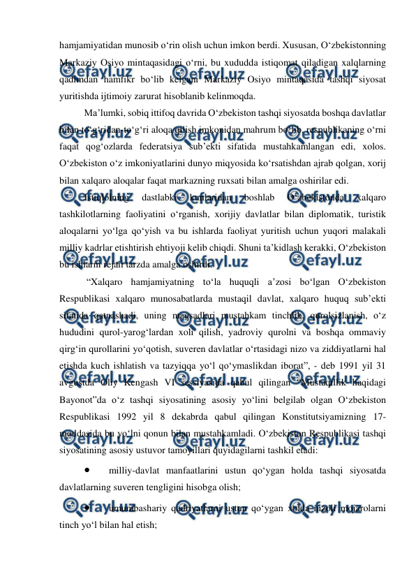  
 
hamjamiyatidan munosib o‘rin olish uchun imkon berdi. Xususan, O‘zbekistonning 
Markaziy Osiyo mintaqasidagi o‘rni, bu xududda istiqomat qiladigan xalqlarning 
qadimdan hamfikr bo‘lib kelgani Markaziy Osiyo mintaqasida tashqi siyosat 
yuritishda ijtimoiy zarurat hisoblanib kelinmoqda.  
Ma’lumki, sobiq ittifoq davrida O‘zbekiston tashqi siyosatda boshqa davlatlar 
bilan to‘g‘ridan-to‘g‘ri aloqa qilish imkonidan mahrum bo‘lib, respublikaning o‘rni 
faqat qog‘ozlarda federatsiya sub’ekti sifatida mustahkamlangan edi, xolos. 
O‘zbekiston o‘z imkoniyatlarini dunyo miqyosida ko‘rsatishdan ajrab qolgan, xorij 
bilan xalqaro aloqalar faqat markazning ruxsati bilan amalga oshirilar edi.  
Istiqlolning 
dastlabki 
kunlaridan 
boshlab 
O‘zbekistonda 
xalqaro 
tashkilotlarning faoliyatini o‘rganish, xorijiy davlatlar bilan diplomatik, turistik 
aloqalarni yo‘lga qo‘yish va bu ishlarda faoliyat yuritish uchun yuqori malakali 
milliy kadrlar etishtirish ehtiyoji kelib chiqdi. Shuni ta’kidlash kerakki, O‘zbekiston 
bu ishlarni rejali tarzda amalga oshirdi. 
 “Xalqaro hamjamiyatning to‘la huquqli a’zosi bo‘lgan O‘zbekiston 
Respublikasi xalqaro munosabatlarda mustaqil davlat, xalqaro huquq sub’ekti 
sifatida qatnashadi, uning maqsadlari mustahkam tinchlik, qurolsizlanish, o‘z 
hududini qurol-yarog‘lardan xoli qilish, yadroviy qurolni va boshqa ommaviy 
qirg‘in qurollarini yo‘qotish, suveren davlatlar o‘rtasidagi nizo va ziddiyatlarni hal 
etishda kuch ishlatish va tazyiqqa yo‘l qo‘ymaslikdan iborat”, - deb 1991 yil 31 
avgustda Oliy Kengash VI sessiyasida qabul qilingan “Mustaqillik haqidagi 
Bayonot”da o‘z tashqi siyosatining asosiy yo‘lini belgilab olgan O‘zbekiston 
Respublikasi 1992 yil 8 dekabrda qabul qilingan Konstitutsiyamizning 17-
moddasida bu yo‘lni qonun bilan mustahkamladi. O‘zbekiston Respublikasi tashqi 
siyosatining asosiy ustuvor tamoyillari quyidagilarni tashkil etadi:  
 
milliy-davlat manfaatlarini ustun qo‘ygan holda tashqi siyosatda 
davlatlarning suveren tengligini hisobga olish; 
 
umumbashariy qadriyatlarni ustun qo‘ygan xolda nizoli mojarolarni 
tinch yo‘l bilan hal etish; 
