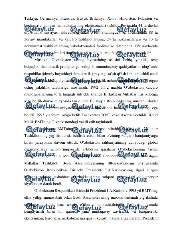  
 
Turkiya, Germaniya, Fransiya, Buyuk Britaniya, Xitoy, Hindiston, Pokiston va 
boshqa rivojlangan mamlakatlarning elchixonalari ochildi. Poytaxtda 44 ta davlat 
diplomatik missiyasi akkreditatsiyadan o‘tdi. Shuningdek, O‘zbekistonda 88 ta 
xorijiy mamlakatlar va xalqaro tashkilotlarning, 24 ta hukumatlararo va 13 ta 
nohukumat tashkilotlarning vakolatxonalari faoliyat ko‘rsatmoqda. O‘z navbatida 
O‘zbekistonning elchilari dunyodagi 46 ta davlatlarda faoliyat ko‘rsatmoqdalar.  
Mustaqil O‘zbekiston tashqi siyosatining asosini ochiq-oydinlik, teng 
huquqlik, demokratik pritsiplariga sodiqlik, umuminsoniy qadriyatlarini ulug‘lash, 
respublika ijtimoiy hayotidagi demokratik jarayonga ta’sir qilish kabilar tashkil etadi 
va Respublika tashqi siyosati tinchlik va xavfsizlik uchun umumjahon e’tirof etgan 
ochiq yakdillik talablariga asoslanadi. 1992 yil 2 martda O‘zbekiston xalqaro 
munosabatlarning to‘la huquqli sub’ekti sifatida Birlashgan Millatlar Tashkilotiga 
a’zo bo‘lib dunyo miqyosida tan olindi. Bu voqea Respublikaning mustaqil davlat 
sifatida xalqaro hamjamiyatda munosib o‘rin olishda ham katta ahamiyatga ega 
bo‘ldi. 1993 yil fevral oyiga kelib Toshkentda BMT vakolatxonasi ochildi. Xolid 
Malik BMTning O‘zbekistondagi vakili etib tayinlandi.  
O‘zbekiston BMTning to‘laqonli a’zosi sifatida Birlashgan Millatlar 
Tashkilotining yig‘ilishlarida ishtirok etishi bilan o‘zining xalqaro hamjamiyatga 
kirish jarayonini davom ettirdi. O‘zbekiston rahbariyatining dunyodagi global 
muammolarga jahon miqyosida e’tiborini qaratishi O‘zbekistonning tashqi 
siyosatda tutgan aniq o‘rnini belgilab berdi. Chunonchi, 1993 yil Birlashgan 
Millatlar Tashkiloti Bosh Assambleyasining 48-sessiyasidagi ma’ruzasida 
O‘zbekiston Respublikasi Birinchi Prezidenti I.A.Karimovning ilgari surgan 
birinchi xalqaro tashabbusi O‘zbekistonning xalqaro miqyosdagi adolatparvar 
siyosatidan darak berdi.  
O‘zbekiston Respublikasi Birinchi Prezidenti I.A.Karimov 1995 yil BMTning 
ellik yilligi munosabati bilan Bosh Assambleyaning maxsus tantanali yig‘ilishida 
so‘zlagan nutqida ham asosiy e’tiborni bu tashkilotning faoliyatini yanada 
kengaytirish bilan bir qatorda yana mintaqaviy xavfsizlik va barqarorlik, 
ekstremizm, terrorizm, narkobiznesga qarshi kurash masalalariga qaratdi. Prezident 
