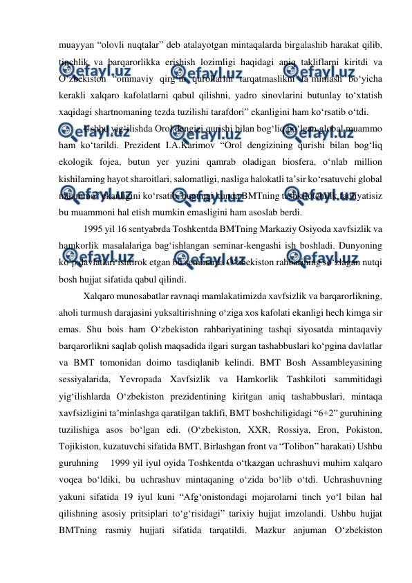  
 
muayyan “olovli nuqtalar” deb atalayotgan mintaqalarda birgalashib harakat qilib, 
tinchlik va barqarorlikka erishish lozimligi haqidagi aniq takliflarni kiritdi va 
O‘zbekiston “ommaviy qirg‘in qurollarini tarqatmaslikni ta’minlash bo‘yicha 
kerakli xalqaro kafolatlarni qabul qilishni, yadro sinovlarini butunlay to‘xtatish 
xaqidagi shartnomaning tezda tuzilishi tarafdori” ekanligini ham ko‘rsatib o‘tdi.  
Ushbu yig‘ilishda Orol dengizi qurishi bilan bog‘liq bo‘lgan global muammo 
ham ko‘tarildi. Prezident I.A.Karimov “Orol dengizining qurishi bilan bog‘liq 
ekologik fojea, butun yer yuzini qamrab oladigan biosfera, o‘nlab million 
kishilarning hayot sharoitlari, salomatligi, nasliga halokatli ta’sir ko‘rsatuvchi global 
muammo” ekanligini ko‘rsatib, bugungi kunda BMTning tashkilotchilik faoliyatisiz 
bu muammoni hal etish mumkin emasligini ham asoslab berdi.  
1995 yil 16 sentyabrda Toshkentda BMTning Markaziy Osiyoda xavfsizlik va 
hamkorlik masalalariga bag‘ishlangan seminar-kengashi ish boshladi. Dunyoning 
ko‘p davlatlari ishtirok etgan bu seminarda O‘zbekiston rahbarining so‘zlagan nutqi 
bosh hujjat sifatida qabul qilindi.  
Xalqaro munosabatlar ravnaqi mamlakatimizda xavfsizlik va barqarorlikning, 
aholi turmush darajasini yuksaltirishning o‘ziga xos kafolati ekanligi hech kimga sir 
emas. Shu bois ham O‘zbekiston rahbariyatining tashqi siyosatda mintaqaviy 
barqarorlikni saqlab qolish maqsadida ilgari surgan tashabbuslari ko‘pgina davlatlar 
va BMT tomonidan doimo tasdiqlanib kelindi. BMT Bosh Assambleyasining 
sessiyalarida, Yevropada Xavfsizlik va Hamkorlik Tashkiloti sammitidagi 
yig‘ilishlarda O‘zbekiston prezidentining kiritgan aniq tashabbuslari, mintaqa 
xavfsizligini ta’minlashga qaratilgan taklifi, BMT boshchiligidagi “6+2” guruhining 
tuzilishiga asos bo‘lgan edi. (O‘zbekiston, XXR, Rossiya, Eron, Pokiston, 
Tojikiston, kuzatuvchi sifatida BMT, Birlashgan front va “Tolibon” harakati) Ushbu 
guruhning    1999 yil iyul oyida Toshkentda o‘tkazgan uchrashuvi muhim xalqaro 
voqea bo‘ldiki, bu uchrashuv mintaqaning o‘zida bo‘lib o‘tdi. Uchrashuvning 
yakuni sifatida 19 iyul kuni “Afg‘onistondagi mojarolarni tinch yo‘l bilan hal 
qilishning asosiy pritsiplari to‘g‘risidagi” tarixiy hujjat imzolandi. Ushbu hujjat 
BMTning rasmiy hujjati sifatida tarqatildi. Mazkur anjuman O‘zbekiston 
