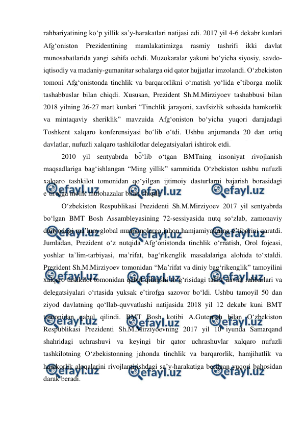  
 
rahbariyatining ko‘p yillik sa’y-harakatlari natijasi edi. 2017 yil 4-6 dekabr kunlari 
Afg‘oniston 
Prezidentining 
mamlakatimizga 
rasmiy 
tashrifi 
ikki 
davlat 
munosabatlarida yangi sahifa ochdi. Muzokaralar yakuni bo‘yicha siyosiy, savdo-
iqtisodiy va madaniy-gumanitar sohalarga oid qator hujjatlar imzolandi. O‘zbekiston 
tomoni Afg‘onistonda tinchlik va barqarorlikni o‘rnatish yo‘lida e’tiborga molik 
tashabbuslar bilan chiqdi. Xususan, Prezident Sh.M.Mirziyoev tashabbusi bilan 
2018 yilning 26-27 mart kunlari “Tinchlik jarayoni, xavfsizlik sohasida hamkorlik 
va mintaqaviy sheriklik” mavzuida Afg‘oniston bo‘yicha yuqori darajadagi 
Toshkent xalqaro konferensiyasi bo‘lib o‘tdi. Ushbu anjumanda 20 dan ortiq 
davlatlar, nufuzli xalqaro tashkilotlar delegatsiyalari ishtirok etdi. 
2010 yil sentyabrda bo‘lib o‘tgan BMTning insoniyat rivojlanish 
maqsadlariga bag‘ishlangan “Ming yillik” sammitida O‘zbekiston ushbu nufuzli 
xalqaro tashkilot tomonidan qo‘yilgan ijtimoiy dasturlarni bajarish borasidagi 
e’tirofga molik mulohazalar bilan chiqdi.  
O‘zbekiston Respublikasi Prezidenti Sh.M.Mirziyoev 2017 yil sentyabrda 
bo‘lgan BMT Bosh Assambleyasining 72-sessiyasida nutq so‘zlab, zamonaviy 
dunyodagi ma’lum global muammolarga jahon hamjamiyatining e’tiborini qaratdi. 
Jumladan, Prezident o‘z nutqida Afg‘onistonda tinchlik o‘rnatish, Orol fojeasi, 
yoshlar ta’lim-tarbiyasi, ma’rifat, bag‘rikenglik masalalariga alohida to‘xtaldi. 
Prezident Sh.M.Mirziyoev tomonidan “Ma’rifat va diniy bag‘rikenglik” tamoyilini 
xalqaro tashkilot tomonidan qabul qilinishi to‘g‘risidagi taklif davlat rahbarlari va 
delegatsiyalari o‘rtasida yuksak e’tirofga sazovor bo‘ldi. Ushbu tamoyil 50 dan 
ziyod davlatning qo‘llab-quvvatlashi natijasida 2018 yil 12 dekabr kuni BMT 
tomonidan qabul qilindi. BMT Bosh kotibi A.Guterrish bilan O‘zbekiston 
Respublikasi Prezidenti Sh.M.Mirziyoevning 2017 yil 10 iyunda Samarqand 
shahridagi uchrashuvi va keyingi bir qator uchrashuvlar xalqaro nufuzli 
tashkilotning O‘zbekistonning jahonda tinchlik va barqarorlik, hamjihatlik va 
hamkorlik aloqalarini rivojlantirishdagi sa’y-harakatiga berilgan yuqori bahosidan 
darak beradi.  
