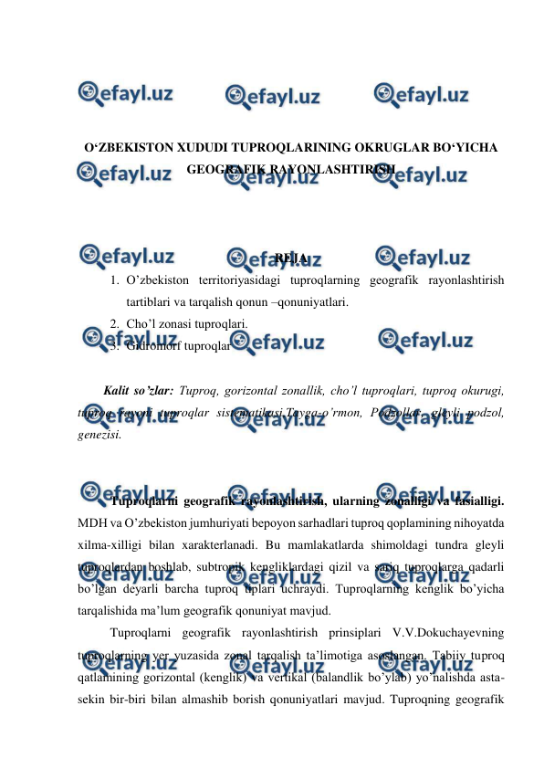  
 
 
 
 
 
O‘ZBEKISTON XUDUDI TUPROQLARINING OKRUGLAR BO‘YICHA 
GEOGRAFIK RAYONLASHTIRISH 
 
 
 
REJA 
1. O’zbekiston territoriyasidagi tuproqlarning geografik rayonlashtirish 
tartiblari va tarqalish qonun –qonuniyatlari.  
2. Cho’l zonasi tuproqlari.  
3. Gidromorf tuproqlar 
 
Kalit so’zlar: Tuproq, gorizontal zonallik, cho’l tuproqlari, tuproq okurugi, 
tuproq rayoni tuproqlar sistematikasi,Tayga-o’rmon, Podzollar, gleyli podzol, 
genezisi. 
 
 
Tuproqlarni geografik rayonlashtirish, ularning zonalligi va fasialligi. 
MDH va O’zbekiston jumhuriyati bepoyon sarhadlari tuproq qoplamining nihoyatda 
xilma-xilligi bilan xarakterlanadi. Bu mamlakatlarda shimoldagi tundra gleyli 
tuproqlardan boshlab, subtropik kengliklardagi qizil va sariq tuproqlarga qadarli 
bo’lgan deyarli barcha tuproq tiplari uchraydi. Tuproqlarning kenglik bo’yicha 
tarqalishida ma’lum geografik qonuniyat mavjud. 
Tuproqlarni geografik rayonlashtirish prinsiplari V.V.Dokuchayevning 
tuproqlarning yer yuzasida zonal tarqalish ta’limotiga asoslangan. Tabiiy tuproq 
qatlamining gorizontal (kenglik) va vertikal (balandlik bo’ylab) yo’nalishda asta-
sekin bir-biri bilan almashib borish qonuniyatlari mavjud. Tuproqning geografik 
