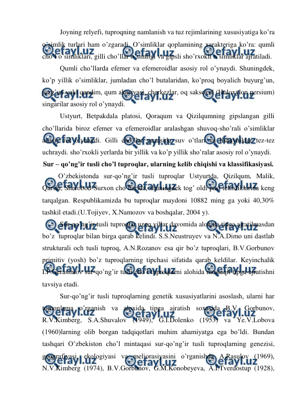  
 
Joyning relyefi, tuproqning namlanish va tuz rejimlarining xususiyatiga ko’ra 
o’simlik turlari ham o’zgaradi. O’simliklar qoplamining xarakteriga ko’ra: qumli 
cho’l o’simliklari, gilli cho’llar o’simligi va gipsli sho’rxokli o’simliklar ajratiladi. 
Qumli cho’llarda efemer va efemeroidlar asosiy rol o’ynaydi. Shuningdek, 
ko’p yillik o’simliklar, jumladan cho’l butalaridan, ko’proq boyalich buyurg’un, 
juzg’un yoki qandim, qum akasiyasi, cherkezlar, oq saksovul (Holoxylon persium) 
singarilar asosiy rol o’ynaydi. 
Ustyurt, Betpakdala platosi, Qoraqum va Qizilqumning gipslangan gilli 
cho’llarida biroz efemer va efemeroidlar aralashgan shuvoq-sho’rali o’simliklar 
asosiy rol o’ynaydi. Gilli cho’llar yuzasida suv o’tlari va lishayniklar tez-tez 
uchraydi. sho’rxokli yerlarda bir yillik va ko’p yillik sho’ralar asosiy rol o’ynaydi. 
Sur – qo’ng’ir tusli cho’l tuproqlar, ularning kelib chiqishi va klassifikasiyasi. 
O’zbekistonda sur-qo’ng’ir tusli tuproqlar Ustyurtda, Qizilqum, Malik, 
Qarshi, Sherobod-Surxon cho’llarida, shuningdek tog’ oldi past tekisliklarida keng 
tarqalgan. Respublikamizda bu tuproqlar maydoni 10882 ming ga yoki 40,30% 
tashkil etadi.(U.Tojiyev, X.Namozov va boshqalar, 2004 y). 
Sur-qo’ng’ir tusli tuproqlar uzoq yillar davomida alohida tipga ajratilmasdan 
bo’z  tuproqlar bilan birga qarab kelindi. S.S.Neustruyev va N.A.Dimo uni dastlab 
strukturali och tusli tuproq, A.N.Rozanov esa qir bo’z tuproqlari, B.V.Gorbunov 
primitiv (yosh) bo’z tuproqlarning tipchasi sifatida qarab keldilar. Keyinchalik 
I.P.Gerasimov sur-qo’ng’ir tusli cho’l tuproqlarni alohida mustaqil tipga ajratishni 
tavsiya etadi. 
Sur-qo’ng’ir tusli tuproqlarning genetik xususiyatlarini asoslash, ularni har 
tomonlama o’rganish va aloxida tipga ajratish soxasida B.V. Gorbunov, 
R.V.Kimberg, S.A.Shuvalov (1949), G.I.Dolenko (1953) va Ye.V.Lobova 
(1960)larning olib borgan tadqiqotlari muhim ahamiyatga ega bo’ldi. Bundan 
tashqari O’zbekiston cho’l mintaqasi sur-qo’ng’ir tusli tuproqlarning genezisi, 
geografiyasi, ekologiyasi va meliorasiyasini o’rganishda A.Rasulov (1969), 
N.V.Kimberg (1974), B.V.Gorbunov, G.M.Konobeyeva, A.I.Tverdostup (1928), 
