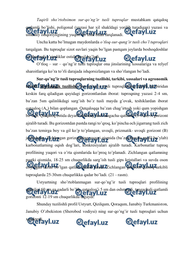  
 
Taqirli sho’rtobsimon sur-qo’ng’ir tusli tuproqlar mustahkam qatqaloq 
qatlamli bo’lishi, poligonal (yuzasi har xil shakldagi yorilib turadigan) yuzasi va 
umumiy ishqoriyligining yuqori bo’lishi bilan farqlanadi. 
Uncha katta bo’lmagan maydonlarda o’tloq-sur-qung’ir tusli cho’l tuproqlari 
tarqalgan. Bu tuproqlar sizot suvlari yaqin bo’lgan pastqam joylarda boshoqdoshlar 
va shuvoqli o’simliklar ostida hosil bo’ladi. 
O’tloq – sur – qo’ng’ir tusli tuproqlar ona jinslarining xossalariga va relyef 
sharoitlariga ko’ra to’rli darajada ishqorsizlangan va sho’rlangan bo’ladi. 
Sur-qo’ng’ir tusli tuproqlarning tuzilishi, tarkibi, xossalari va agronomik 
tavsifi. Morfologik tuzilishi. Sur-qo’ng’ir tusli tuproqlarning profili bir-biridan 
keskin farq qiladigan quyidagi gorizontlardan iborat: tuproqning yuzasi 2-4 sm, 
ba’zan 5sm qalinlikdagi sarg’ish bo’z tusli mayda g’ovak, teshiklardan iborat 
qatqaloq (Aq) bilan qoplangan. Qatqaloqqa ba’zan chag’irtosh yoki qum yopishgan 
bo’ladi. Qatqaloq ostida deyarli shunday tusli tangacha-qatlamli (5-7sm) A gorizont 
ajralib turadi. Bu gorizontdan pastda rangi to’qroq, ko’pincha och jigarrang tusli zich 
ba’zan temirga boy va gil ko’p to’plangan, uvoqli, prizmatik- uvoqli gorizont (B) 
joylashgan. Zichlangan gorizontning yuqori qismida (ba’zan barcha profil bo’ylab) 
karbonatlarning oqish dog’lari, konkresiyalari ajralib turadi. Karbonatlar tuproq 
profilining yuqori va o’rta qismlarida ko’proq to’planadi. Zichlangan qatlamning 
pastki qismida, 18-25 sm chuqurlikda sarg’ish tusli gips kristallari va suvda oson 
eriydigan tuzlar bo’lgan qatlam ajralib turadi. Zichlangan gorizont qumoq tarkibli 
tuproqlarda 25-30sm chuqurlikka qadar bo’ladi. (21 - rasm). 
Ustyurtning sho’rtoblanmagan sur-qo’ng’ir tusli tuproqlari profilining 
qalinligi 60 sm ga qadarli bo’lib, qatqalog’i 5 sm dan oshmaydi, tangachali-qatlamli 
gorizonti 12-19 sm chuqurlikda tugaydi. 
Shunday tuzilishli profil Ustyurt, Qizilqum, Qoraqum, Janubiy Turkmaniston, 
Janubiy O’zbekiston (Sherobod vodiysi) ning sur-qo’ng’ir tusli tuproqlari uchun 
xarakterli. 
