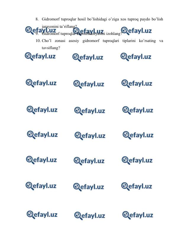  
 
8. Gidromorf tuproqlar hosil bo’lishidagi o’ziga xos tuproq paydo bo’lish 
jarayonini ta’riflang? 
9. Gidromorf tuproqlar klassifikasiyasini izohlang? 
10. Cho’l zonasi asosiy gidromorf tuproqlari tiplarini ko’rsating va 
tavsiflang? 
 
