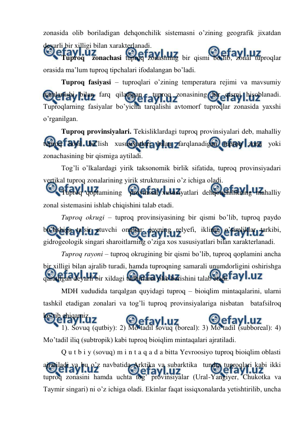  
 
zonasida olib boriladigan dehqonchilik sistemasni o’zining geografik jixatdan 
deyarli bir xilligi bilan xarakterlanadi. 
Tuproq  zonachasi tuproq zonasining bir qismi bo’lib, zonal tuproqlar 
orasida ma’lum tuproq tipchalari ifodalangan bo’ladi. 
Tuproq fasiyasi – tuproqlari o’zining temperatura rejimi va mavsumiy 
namlanishi bilan farq qiladigan  tuproq zonasining bir qismi hisoblanadi. 
Tuproqlarning fasiyalar bo’yicha tarqalishi avtomorf tuproqlar zonasida yaxshi 
o’rganilgan. 
Tuproq provinsiyalari. Tekisliklardagi tuproq provinsiyalari deb, mahalliy 
tuproq hosil bo’lish xususiyatlari bilan farqlanadigan tuproq zona yoki 
zonachasining bir qismiga aytiladi. 
Tog’li o’lkalardagi yirik taksonomik birlik sifatida, tuproq provinsiyadari 
vertikal tuproq zonalarining yirik strukturasini o’z ichiga oladi. 
Tuproq qoplamining  provinsial xususiyatlari dehqonchilikning mahalliy 
zonal sistemasini ishlab chiqishini talab etadi. 
Tuproq okrugi – tuproq provinsiyasining bir qismi bo’lib, tuproq paydo 
bo’lishiga ta’sir etuvchi omillar: joyning relyefi, iklimi, o’simliklar tarkibi, 
gidrogeologik singari sharoitlarning o’ziga xos xususiyatlari bilan xarakterlanadi. 
Tuproq rayoni – tuproq okrugining bir qismi bo’lib, tuproq qoplamini ancha 
bir xilligi bilan ajralib turadi, hamda tuproqning samarali unumdorligini oshirishga 
qaratilgan deyarli bir xildagi tadbirlarni olib borishini talab etadi. 
MDH xududida tarqalgan quyidagi tuproq – bioiqlim mintaqalarini, ularni 
tashkil etadigan zonalari va tog’li tuproq provinsiyalariga nisbatan  batafsilroq 
ko’rib chiqamiz. 
1). Sovuq (qutbiy): 2) Mo’tadil sovuq (boreal): 3) Mo’tadil (subboreal): 4) 
Mo’tadil iliq (subtropik) kabi tuproq bioiqlim mintaqalari ajratiladi. 
Q u t b i y (sovuq) m i n t a q a d a bitta Yevroosiyo tuproq bioiqlim oblasti 
ajratiladi va bu o’z navbatida Arktika va subarktika  tundra tuproqlari kabi ikki 
tuproq zonasini hamda uchta tog’ provinsiyalar (Ural-Yangiyer, Chukotka va 
Taymir singari) ni o’z ichiga oladi. Ekinlar faqat issiqxonalarda yetishtirilib, uncha 
