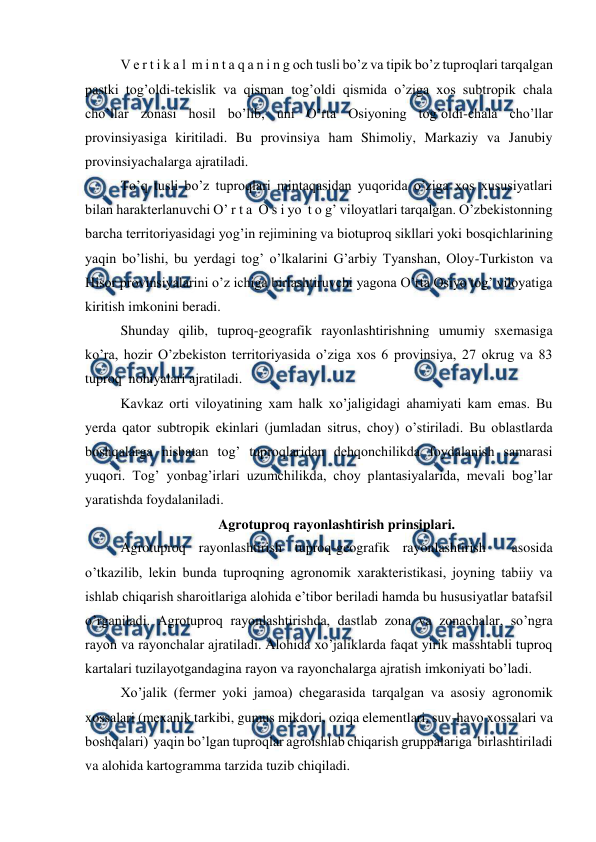  
 
V e r t i k a l  m i n t a q a n i n g och tusli bo’z va tipik bo’z tuproqlari tarqalgan 
pastki tog’oldi-tekislik va qisman tog’oldi qismida o’ziga xos subtropik chala 
cho’llar zonasi hosil bo’lib, uni O’rta Osiyoning tog’oldi-chala cho’llar 
provinsiyasiga kiritiladi. Bu provinsiya ham Shimoliy, Markaziy va Janubiy 
provinsiyachalarga ajratiladi. 
To’q tusli bo’z tuproqlari mintaqasidan yuqorida o’ziga xos xususiyatlari 
bilan harakterlanuvchi O’ r t a  O s i yo  t o g’ viloyatlari tarqalgan. O’zbekistonning 
barcha territoriyasidagi yog’in rejimining va biotuproq sikllari yoki bosqichlarining 
yaqin bo’lishi, bu yerdagi tog’ o’lkalarini G’arbiy Tyanshan, Oloy-Turkiston va 
Hisor provinsiyalarini o’z ichiga birlashtiruvchi yagona O’rta Osiyo tog’ viloyatiga 
kiritish imkonini beradi. 
Shunday qilib, tuproq-geografik rayonlashtirishning umumiy sxemasiga 
ko’ra, hozir O’zbekiston territoriyasida o’ziga xos 6 provinsiya, 27 okrug va 83 
tuproq  nohiyalari ajratiladi. 
Kavkaz orti viloyatining xam halk xo’jaligidagi ahamiyati kam emas. Bu 
yerda qator subtropik ekinlari (jumladan sitrus, choy) o’stiriladi. Bu oblastlarda 
boshqalarga nisbatan tog’ tuproqlaridan dehqonchilikda foydalanish samarasi 
yuqori. Tog’ yonbag’irlari uzumchilikda, choy plantasiyalarida, mevali bog’lar 
yaratishda foydalaniladi. 
Agrotuproq rayonlashtirish prinsiplari. 
Agrotuproq rayonlashtirish tuproq-geografik rayonlashtirish  asosida 
o’tkazilib, lekin bunda tuproqning agronomik xarakteristikasi, joyning tabiiy va 
ishlab chiqarish sharoitlariga alohida e’tibor beriladi hamda bu hususiyatlar batafsil 
o’rganiladi. Agrotuproq rayonlashtirishda, dastlab zona va zonachalar, so’ngra 
rayon va rayonchalar ajratiladi. Alohida xo’jaliklarda faqat yirik masshtabli tuproq 
kartalari tuzilayotgandagina rayon va rayonchalarga ajratish imkoniyati bo’ladi. 
Xo’jalik (fermer yoki jamoa) chegarasida tarqalgan va asosiy agronomik 
xossalari (mexanik tarkibi, gumus mikdori, oziqa elementlari, suv-havo xossalari va 
boshqalari)  yaqin bo’lgan tuproqlar agroishlab chiqarish gruppalariga  birlashtiriladi 
va alohida kartogramma tarzida tuzib chiqiladi. 
