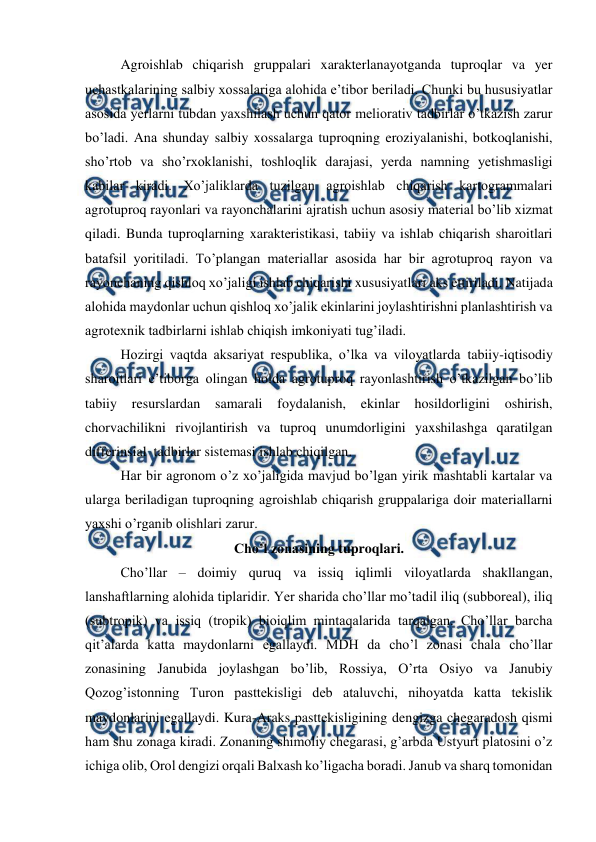  
 
Agroishlab chiqarish gruppalari xarakterlanayotganda tuproqlar va yer 
uchastkalarining salbiy xossalariga alohida e’tibor beriladi. Chunki bu hususiyatlar 
asosida yerlarni tubdan yaxshilash uchun qator meliorativ tadbirlar o’tkazish zarur 
bo’ladi. Ana shunday salbiy xossalarga tuproqning eroziyalanishi, botkoqlanishi, 
sho’rtob va sho’rxoklanishi, toshloqlik darajasi, yerda namning yetishmasligi 
kabilar kiradi. Xo’jaliklarda tuzilgan agroishlab chiqarish kartogrammalari 
agrotuproq rayonlari va rayonchalarini ajratish uchun asosiy material bo’lib xizmat 
qiladi. Bunda tuproqlarning xarakteristikasi, tabiiy va ishlab chiqarish sharoitlari 
batafsil yoritiladi. To’plangan materiallar asosida har bir agrotuproq rayon va 
rayonchaning qishloq xo’jaligi ishlab chiqarishi xususiyatlari aks ettiriladi. Natijada 
alohida maydonlar uchun qishloq xo’jalik ekinlarini joylashtirishni planlashtirish va 
agrotexnik tadbirlarni ishlab chiqish imkoniyati tug’iladi. 
Hozirgi vaqtda aksariyat respublika, o’lka va viloyatlarda tabiiy-iqtisodiy 
sharoitlari e’tiborga olingan holda agrotuproq rayonlashtirish o’tkazilgan bo’lib 
tabiiy 
resurslardan 
samarali foydalanish, 
ekinlar 
hosildorligini oshirish, 
chorvachilikni rivojlantirish va tuproq unumdorligini yaxshilashga qaratilgan 
differinsial  tadbirlar sistemasi ishlab chiqilgan. 
Har bir agronom o’z xo’jaligida mavjud bo’lgan yirik mashtabli kartalar va 
ularga beriladigan tuproqning agroishlab chiqarish gruppalariga doir materiallarni 
yaxshi o’rganib olishlari zarur. 
Cho’l zonasining tuproqlari. 
Cho’llar – doimiy quruq va issiq iqlimli viloyatlarda shakllangan, 
lanshaftlarning alohida tiplaridir. Yer sharida cho’llar mo’tadil iliq (subboreal), iliq 
(subtropik) va issiq (tropik) bioiqlim mintaqalarida tarqalgan. Cho’llar barcha 
qit’alarda katta maydonlarni egallaydi. MDH da cho’l zonasi chala cho’llar 
zonasining Janubida joylashgan bo’lib, Rossiya, O’rta Osiyo va Janubiy 
Qozog’istonning Turon pasttekisligi deb ataluvchi, nihoyatda katta tekislik 
maydonlarini egallaydi. Kura-Araks pasttekisligining dengizga chegaradosh qismi 
ham shu zonaga kiradi. Zonaning shimoliy chegarasi, g’arbda Ustyurt platosini o’z 
ichiga olib, Orol dengizi orqali Balxash ko’ligacha boradi. Janub va sharq tomonidan 
