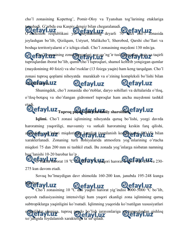  
 
cho’l zonasining Kopettog’, Pomir-Oloy va Tyanshan tog’larining etaklariga 
tutashadi. G’arbda esa Kaspiy dengiz bilan chegaralanadi. 
O’zbekiston respublikasi yer maydonining deyarli 70 foizi cho’l zonasida 
joylashgan bo’lib, Qizilqum, Ustyurt, Malikcho’l, Sherobod, Qarshi cho’llari va 
boshqa territoriyalarni o’z ichiga oladi. Cho’l zonasining maydoni 130 mln/ga.  
Cho’l zonasining zonal tuproqlari: sur-qo’ng’ir tusli tuproqlar, taqir va taqirli 
tuproqlardan iborat bo’lib, qumli cho’l tuproqlari, shamol keltirib yotqizgan qumlar 
(maydonining 40 foizi) va sho’rxoklar (13 foizga yaqin) ham keng tarqalgan. Cho’l 
zonasi tuproq qoplami nihoyatda  murakkab va o’zining kompleksli bo’lishi bilan 
xarakterlanadi. 
Shuningdek, cho’l zonasida sho’rtoblar, daryo sohillari va deltalarida o’tloq, 
o’tloq-botqoq va sho’rlangan gidromorf tuproqlar ham ancha maydonni tashkil 
etadi. 
Tuproq paydo qiluvchi tabiiy sharoitlari. 
Iqlimi. Cho’l zonasi iqlimining nihoyatda quruq bo’lishi, yozgi davrda 
haroratning yuqoriligi, mavsumiy va sutkali haroratning keskin farq qilishi, 
atmosfera yog’inlari miqdorining kamligi (namlanish koeffisiyenti 0-0,15) bilan 
xarakterlanadi. Zonaning turli nohiyalarida atmosfera yog’inlarining o’rtacha 
miqdori 75 dan 200 mm ni tashkil etadi. Bu zonada yog’inlarga nisbatan namning 
bug’lanishi 10-20 barobar ko’p . 
O’rtacha harorat 18 0C (15-200). 5 0C yuqori harorat li davr 194-235 va 230-
275 kun davom etadi. 
Sovuq bo’lmaydigan davr shimolda 160-200 kun, janubda 195-248 kunga 
barobar. 
Cho’l zonasining 10 0C dan yuqori harorat yig’indisi 4000-5000 0C bo’lib, 
quyosh radiasiyasining intensivligi ham yuqori ekanligi zona iqlimining quruq 
subtropiklarga yaqinligini ko’rsatadi. Iqlimning yuqorida ko’rsatilgan xususiyatlari 
o’simliklar olamiga, tuproq paydo bo’lish jarayonlariga va tuproqlardan qishloq 
xo’jaligida foydalanish xarakteriga ta’sir qiladi. 

