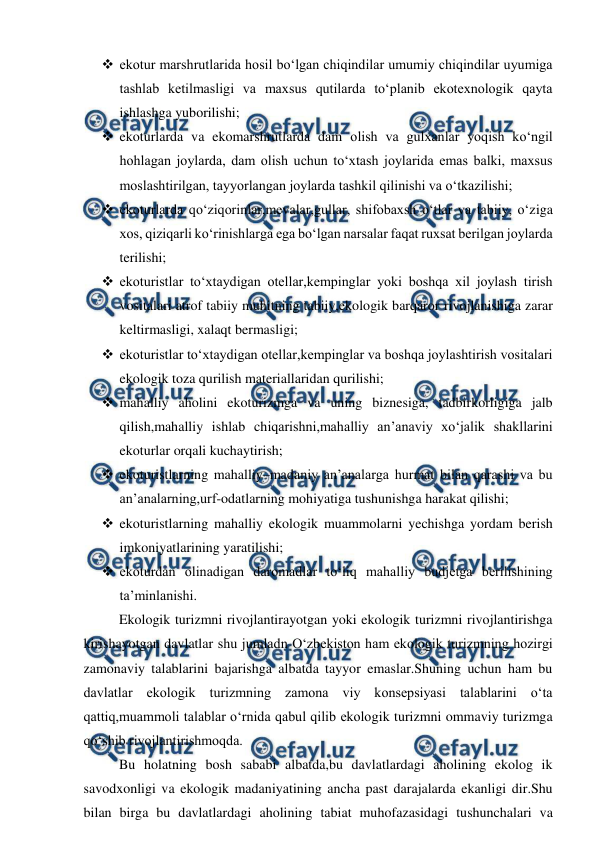  
 
 ekotur marshrutlarida hosil bo‘lgan chiqindilar umumiy chiqindilar uyumiga 
tashlab ketilmasligi va maxsus qutilarda to‘planib ekotexnologik qayta 
ishlashga yuborilishi; 
 ekoturlarda va ekomarshrutlarda dam olish va gulxanlar yoqish ko‘ngil 
hohlagan joylarda, dam olish uchun to‘xtash joylarida emas balki, maxsus 
moslashtirilgan, tayyorlangan joylarda tashkil qilinishi va o‘tkazilishi; 
 ekoturlarda qo‘ziqorinlar,mevalar,gullar, shifobaxsh o‘tlar va tabiiy, o‘ziga 
xos, qiziqarli ko‘rinishlarga ega bo‘lgan narsalar faqat ruxsat berilgan joylarda 
terilishi; 
 ekoturistlar to‘xtaydigan otellar,kempinglar yoki boshqa xil joylash tirish 
vositalari atrof tabiiy muhitning tabiiy,ekologik barqaror rivojlanishiga zarar 
keltirmasligi, xalaqt bermasligi; 
 ekoturistlar to‘xtaydigan otellar,kempinglar va boshqa joylashtirish vositalari 
ekologik toza qurilish materiallaridan qurilishi; 
 mahalliy aholini ekoturizmga va uning biznesiga, tadbirkorligiga jalb 
qilish,mahalliy ishlab chiqarishni,mahalliy an’anaviy xo‘jalik shakllarini 
ekoturlar orqali kuchaytirish; 
 ekoturistlarning mahalliy–madaniy an’analarga hurmat bilan qarashi va bu 
an’analarning,urf-odatlarning mohiyatiga tushunishga harakat qilishi; 
 ekoturistlarning mahalliy ekologik muammolarni yechishga yordam berish 
imkoniyatlarining yaratilishi; 
 ekoturdan olinadigan daromadlar to‘liq mahalliy budjetga berilishining 
ta’minlanishi. 
Ekologik turizmni rivojlantirayotgan yoki ekologik turizmni rivojlantirishga 
kirishayotgan davlatlar shu jumladn O‘zbekiston ham ekologik turizmning hozirgi 
zamonaviy talablarini bajarishga albatda tayyor emaslar.Shuning uchun ham bu 
davlatlar ekologik turizmning zamona viy konsepsiyasi talablarini o‘ta 
qattiq,muammoli talablar o‘rnida qabul qilib ekologik turizmni ommaviy turizmga 
qo‘shib rivojlantirishmoqda. 
Bu holatning bosh sababi albatda,bu davlatlardagi aholining ekolog ik 
savodxonligi va ekologik madaniyatining ancha past darajalarda ekanligi dir.Shu 
bilan birga bu davlatlardagi aholining tabiat muhofazasidagi tushunchalari va 
