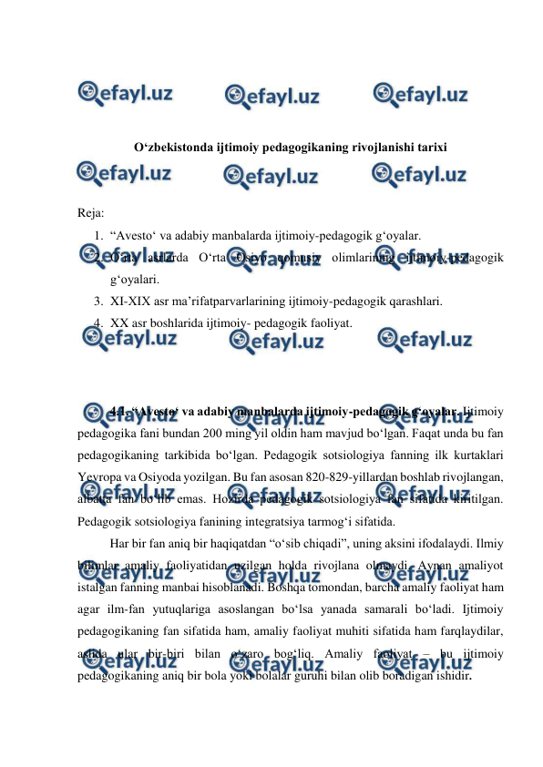  
 
 
 
 
 
Oʻzbekistonda ijtimoiy pedagogikaning rivojlanishi tarixi 
 
 
Reja: 
1. “Avestoʻ va adabiy manbalarda ijtimoiy-pedagogik gʻoyalar. 
2. Oʻrta asrlarda Oʻrta Osiyo qomusiy olimlarining ijtimoiy-pedagogik 
gʻoyalari. 
3. XI-XIX asr maʼrifatparvarlarining ijtimoiy-pedagogik qarashlari. 
4. XX asr boshlarida ijtimoiy- pedagogik faoliyat. 
 
 
 
4.1. “Avestoʻ va adabiy manbalarda ijtimoiy-pedagogik gʻoyalar. Ijtimoiy 
pedagogika fani bundan 200 ming yil oldin ham mavjud boʻlgan. Faqat unda bu fan 
pedagogikaning tarkibida boʻlgan. Pedagogik sotsiologiya fanning ilk kurtaklari 
Yevropa va Osiyoda yozilgan. Bu fan asosan 820-829-yillardan boshlab rivojlangan, 
albatta fan boʻlib emas. Hozirda pedagogik sotsiologiya fan sifatida kiritilgan. 
Pedagogik sotsiologiya fanining integratsiya tarmogʻi sifatida. 
Har bir fan aniq bir haqiqatdan “oʻsib chiqadi”, uning aksini ifodalaydi. Ilmiy 
bilimlar amaliy faoliyatidan uzilgan holda rivojlana olmaydi. Aynan amaliyot 
istalgan fanning manbai hisoblanadi. Boshqa tomondan, barcha amaliy faoliyat ham 
agar ilm-fan yutuqlariga asoslangan boʻlsa yanada samarali boʻladi. Ijtimoiy 
pedagogikaning fan sifatida ham, amaliy faoliyat muhiti sifatida ham farqlaydilar, 
aslida ular bir-biri bilan oʻzaro bogʻliq. Amaliy faoliyat – bu ijtimoiy 
pedagogikaning aniq bir bola yoki bolalar guruhi bilan olib boradigan ishidir.  
