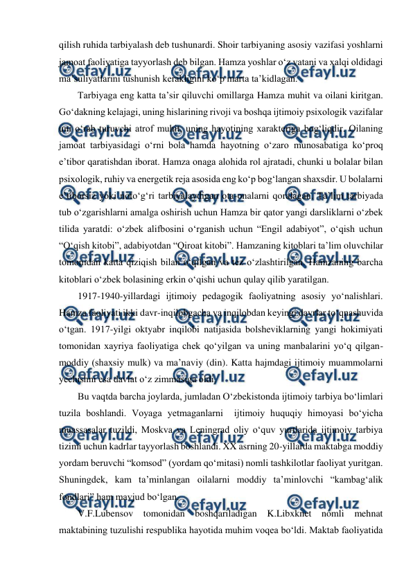 
 
qilish ruhida tarbiyalash deb tushunardi. Shoir tarbiyaning asosiy vazifasi yoshlarni 
jamoat faoliyatiga tayyorlash deb bilgan. Hamza yoshlar oʻz vatani va xalqi oldidagi 
maʼsuliyatlarini tushunish kerakligini koʻp marta taʼkidlagan. 
Tarbiyaga eng katta taʼsir qiluvchi omillarga Hamza muhit va oilani kiritgan. 
Goʻdakning kelajagi, uning hislarining rivoji va boshqa ijtimoiy psixologik vazifalar 
uni oʻrab turuvchi atrof muhit, uning hayotining xarakteriga bogʻliqdir. Oilaning 
jamoat tarbiyasidagi oʻrni bola hamda hayotning oʻzaro munosabatiga koʻproq 
eʼtibor qaratishdan iborat. Hamza onaga alohida rol ajratadi, chunki u bolalar bilan 
psixologik, ruhiy va energetik reja asosida eng koʻp bogʻlangan shaxsdir. U bolalarni 
eʼtiborsiz yoki notoʻgʻri tarbiyalaydigan ota-onalarni qoralagan. Taʼlim tarbiyada 
tub oʻzgarishlarni amalga oshirish uchun Hamza bir qator yangi darsliklarni oʻzbek 
tilida yaratdi: oʻzbek alifbosini oʻrganish uchun “Engil adabiyot”, oʻqish uchun 
“Oʻqish kitobi”, adabiyotdan “Qiroat kitobi”. Hamzaning kitoblari taʼlim oluvchilar 
tomonidan katta qiziqish bilan oʻqilgan va tez oʻzlashtirilgan. Hamzaning barcha 
kitoblari oʻzbek bolasining erkin oʻqishi uchun qulay qilib yaratilgan. 
1917-1940-yillardagi ijtimoiy pedagogik faoliyatning asosiy yoʻnalishlari. 
Hamza faoliyati ikki davr-inqilobgacha va inqilobdan keyingi davrlar toʻqnashuvida 
oʻtgan. 1917-yilgi oktyabr inqilobi natijasida bolsheviklarning yangi hokimiyati 
tomonidan xayriya faoliyatiga chek qoʻyilgan va uning manbalarini yoʻq qilgan-
moddiy (shaxsiy mulk) va maʼnaviy (din). Katta hajmdagi ijtimoiy muammolarni 
yechishni esa davlat oʻz zimmasiga oldi. 
Bu vaqtda barcha joylarda, jumladan Oʻzbekistonda ijtimoiy tarbiya boʻlimlari 
tuzila boshlandi. Voyaga yetmaganlarni  ijtimoiy huquqiy himoyasi boʻyicha 
muassasalar tuzildi, Moskva va Leningrad oliy oʻquv yurtlarida ijtimoiy tarbiya 
tizimi uchun kadrlar tayyorlash boshlandi. XX asrning 20-yillarda maktabga moddiy 
yordam beruvchi “komsod” (yordam qoʻmitasi) nomli tashkilotlar faoliyat yuritgan. 
Shuningdek, kam taʼminlangan oilalarni moddiy taʼminlovchi “kambagʻalik 
fondlari” ham mavjud boʻlgan. 
V.F.Lubensov tomonidan boshqariladigan K.Libxknet nomli mehnat 
maktabining tuzulishi respublika hayotida muhim voqea boʻldi. Maktab faoliyatida 
