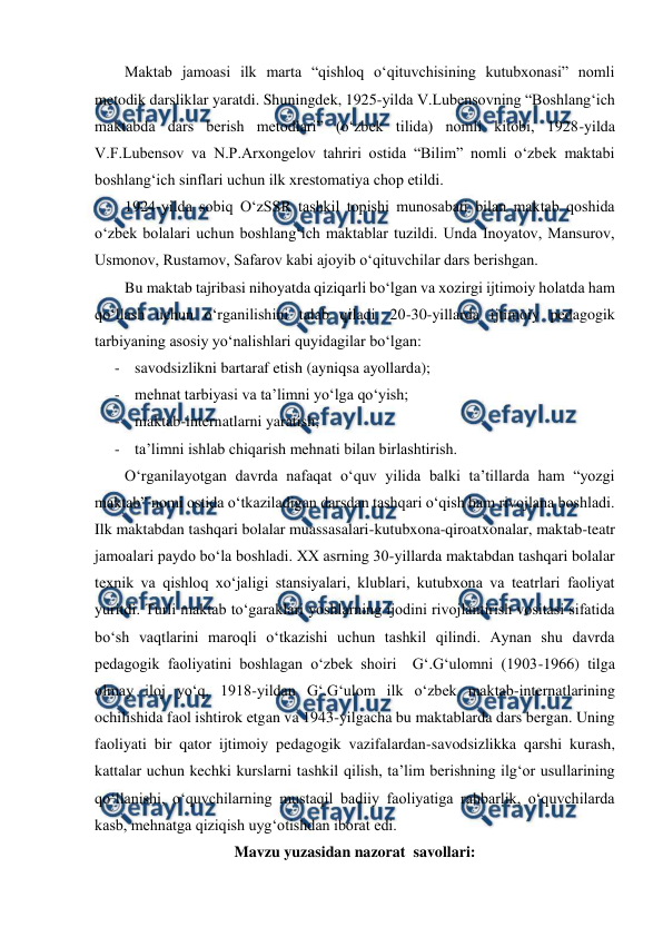  
 
Maktab jamoasi ilk marta “qishloq oʻqituvchisining kutubxonasi” nomli 
metodik darsliklar yaratdi. Shuningdek, 1925-yilda V.Lubensovning “Boshlangʻich 
maktabda dars berish metodlari” (oʻzbek tilida) nomli kitobi, 1928-yilda 
V.F.Lubensov va N.P.Arxongelov tahriri ostida “Bilim” nomli oʻzbek maktabi 
boshlangʻich sinflari uchun ilk xrestomatiya chop etildi. 
1924-yilda sobiq OʻzSSR tashkil topishi munosabati bilan maktab qoshida 
oʻzbek bolalari uchun boshlangʻich maktablar tuzildi. Unda Inoyatov, Mansurov, 
Usmonov, Rustamov, Safarov kabi ajoyib oʻqituvchilar dars berishgan. 
Bu maktab tajribasi nihoyatda qiziqarli boʻlgan va xozirgi ijtimoiy holatda ham 
qoʻllash uchun oʻrganilishini talab qiladi. 20-30-yillarda ijtimoiy pedagogik 
tarbiyaning asosiy yoʻnalishlari quyidagilar boʻlgan: 
- savodsizlikni bartaraf etish (ayniqsa ayollarda); 
- mehnat tarbiyasi va taʼlimni yoʻlga qoʻyish; 
- maktab-internatlarni yaratish; 
- taʼlimni ishlab chiqarish mehnati bilan birlashtirish. 
Oʻrganilayotgan davrda nafaqat oʻquv yilida balki taʼtillarda ham “yozgi 
maktab” nomi ostida oʻtkaziladigan darsdan tashqari oʻqish ham rivojlana boshladi. 
Ilk maktabdan tashqari bolalar muassasalari-kutubxona-qiroatxonalar, maktab-teatr 
jamoalari paydo boʻla boshladi. XX asrning 30-yillarda maktabdan tashqari bolalar 
texnik va qishloq xoʻjaligi stansiyalari, klublari, kutubxona va teatrlari faoliyat 
yuritdi. Turli maktab toʻgaraklari yoshlarning ijodini rivojlantirish vositasi sifatida 
boʻsh vaqtlarini maroqli oʻtkazishi uchun tashkil qilindi. Aynan shu davrda 
pedagogik faoliyatini boshlagan oʻzbek shoiri  G‘.G‘ulomni (1903-1966) tilga 
olmay iloj yoʻq. 1918-yildan G‘.G‘ulom ilk oʻzbek maktab-internatlarining 
ochilishida faol ishtirok etgan va 1943-yilgacha bu maktablarda dars bergan. Uning 
faoliyati bir qator ijtimoiy pedagogik vazifalardan-savodsizlikka qarshi kurash, 
kattalar uchun kechki kurslarni tashkil qilish, taʼlim berishning ilgʻor usullarining 
qoʻllanishi, oʻquvchilarning mustaqil badiiy faoliyatiga rahbarlik, oʻquvchilarda 
kasb, mehnatga qiziqish uygʻotishdan iborat edi.  
Mavzu yuzasidan nazorat  savollari: 
