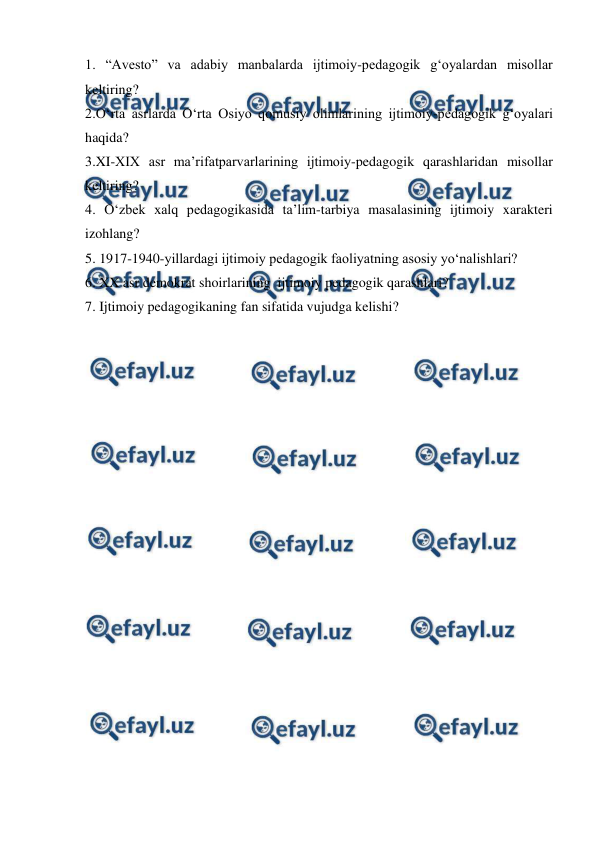  
 
1. “Avesto” va adabiy manbalarda ijtimoiy-pedagogik gʻoyalardan misollar 
keltiring? 
2.Oʻrta asrlarda Oʻrta Osiyo qomusiy olimlarining ijtimoiy-pedagogik gʻoyalari 
haqida? 
3.XI-XIX asr maʼrifatparvarlarining ijtimoiy-pedagogik qarashlaridan misollar 
keltiring? 
4. Oʻzbek xalq pedagogikasida taʼlim-tarbiya masalasining ijtimoiy xarakteri 
izohlang? 
5. 1917-1940-yillardagi ijtimoiy pedagogik faoliyatning asosiy yoʻnalishlari? 
6. XX asr demokrat shoirlarining  ijtimoiy pedagogik qarashlari? 
7. Ijtimoiy pedagogikaning fan sifatida vujudga kelishi? 
 
