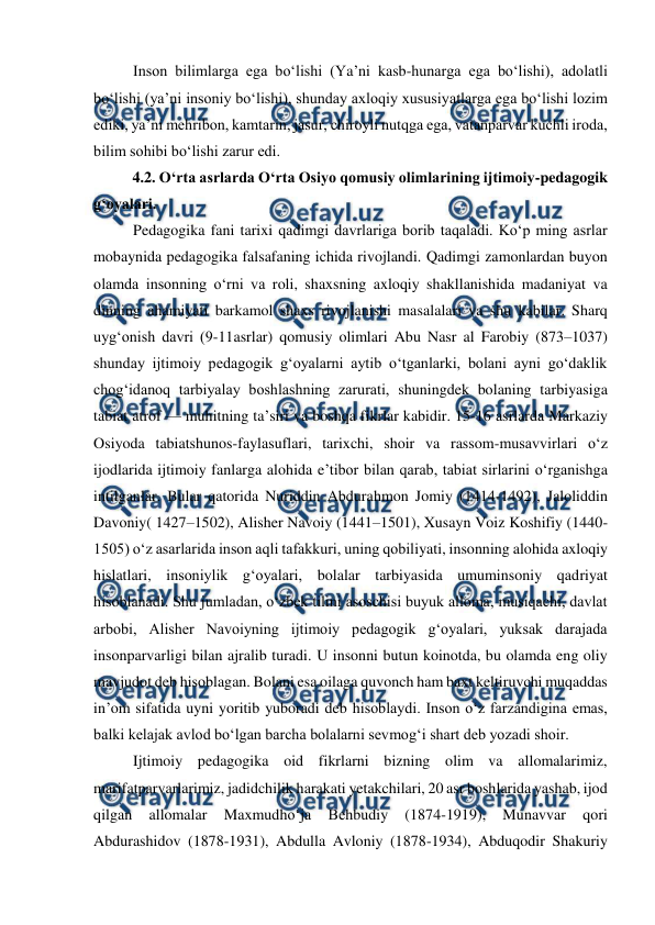  
 
Inson bilimlarga ega boʻlishi (Yaʼni kasb-hunarga ega boʻlishi), adolatli 
boʻlishi (yaʼni insoniy boʻlishi), shunday axloqiy xususiyatlarga ega boʻlishi lozim 
ediki, yaʼni mehribon, kamtarin, jasur, chiroyli nutqga ega, vatanparvar kuchli iroda, 
bilim sohibi boʻlishi zarur edi. 
4.2. Oʻrta asrlarda Oʻrta Osiyo qomusiy olimlarining ijtimoiy-pedagogik 
gʻoyalari. 
Pedagogika fani tarixi qadimgi davrlariga borib taqaladi. Koʻp ming asrlar 
mobaynida pedagogika falsafaning ichida rivojlandi. Qadimgi zamonlardan buyon 
olamda insonning oʻrni va roli, shaxsning axloqiy shakllanishida madaniyat va 
dinning ahamiyati barkamol shaxs rivojlanishi masalalari va shu kabilar. Sharq 
uygʻonish davri (9-11asrlar) qomusiy olimlari Abu Nasr al Farobiy (873–1037) 
shunday ijtimoiy pedagogik gʻoyalarni aytib oʻtganlarki, bolani ayni goʻdaklik 
chogʻidanoq tarbiyalay boshlashning zarurati, shuningdek bolaning tarbiyasiga 
tabiat atrof — muhitning taʼsiri va boshqa fikrlar kabidir. 15-16 asrlarda Markaziy 
Osiyoda tabiatshunos-faylasuflari, tarixchi, shoir va rassom-musavvirlari oʻz 
ijodlarida ijtimoiy fanlarga alohida eʼtibor bilan qarab, tabiat sirlarini oʻrganishga 
intilganlar. Bular qatorida Nuriddin Abdurahmon Jomiy (1414-1492), Jaloliddin 
Davoniy( 1427–1502), Alisher Navoiy (1441–1501), Xusayn Voiz Koshifiy (1440-
1505) oʻz asarlarida inson aqli tafakkuri, uning qobiliyati, insonning alohida axloqiy 
hislatlari, insoniylik gʻoyalari, bolalar tarbiyasida umuminsoniy qadriyat 
hisoblanadi. Shu jumladan, oʻzbek tilini asoschisi buyuk alloma, musiqachi, davlat 
arbobi, Alisher Navoiyning ijtimoiy pedagogik gʻoyalari, yuksak darajada 
insonparvarligi bilan ajralib turadi. U insonni butun koinotda, bu olamda eng oliy 
mavjudot deb hisoblagan. Bolani esa oilaga quvonch ham baxt keltiruvchi muqaddas 
inʼom sifatida uyni yoritib yuboradi deb hisoblaydi. Inson oʻz farzandigina emas, 
balki kelajak avlod boʻlgan barcha bolalarni sevmogʻi shart deb yozadi shoir. 
Ijtimoiy pedagogika oid fikrlarni bizning olim va allomalarimiz, 
marifatparvarlarimiz, jadidchilik harakati yetakchilari, 20 asr boshlarida yashab, ijod 
qilgan 
allomalar 
Maxmudhoʻja 
Behbudiy 
(1874-1919), 
Munavvar 
qori 
Abdurashidov (1878-1931), Abdulla Avloniy (1878-1934), Abduqodir Shakuriy 
