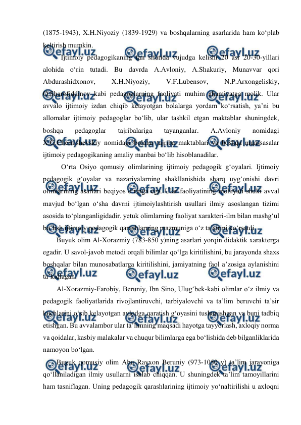  
 
(1875-1943), X.H.Niyoziy (1839-1929) va boshqalarning asarlarida ham koʻplab 
keltirish mumkin. 
Ijtimoiy pedagogikaning fan sifatida vujudga kelishi 20 asr 20-30-yillari 
alohida oʻrin tutadi. Bu davrda A.Avloniy, A.Shakuriy, Munavvar qori 
Abdurashidxonov, 
X.H.Niyoziy, 
V.F.Lubensov, 
N.P.Arxongeliskiy, 
O.Sharofiddinov kabi pedagoglarning faoliyati muhim ahamiyatga molik. Ular 
avvalo ijtimoiy izdan chiqib ketayotgan bolalarga yordam koʻrsatish, yaʼni bu 
allomalar ijtimoiy pedagoglar boʻlib, ular tashkil etgan maktablar shuningdek, 
boshqa 
pedagoglar 
tajribalariga 
tayanganlar. 
A.Avloniy 
nomidagi 
X.G.Chernishevskiy nomidagi bolalar tajriba maktablari va boshqa muassasalar 
ijtimoiy pedagogikaning amaliy manbai boʻlib hisoblanadilar. 
Oʻrta Osiyo qomusiy olimlarining ijtimoiy pedagogik gʻoyalari. Ijtimoiy 
pedagogik gʻoyalar va nazariyalarning shakllanishida sharq uygʻonishi davri 
olimlarining asarlari beqiyos oʻringa ega. Ular faoliyatining mohiyati shuki avval 
mavjud boʻlgan oʻsha davrni ijtimoiylashtirish usullari ilmiy asoslangan tizimi  
asosida toʻplanganligidadir. yetuk olimlarning faoliyat xarakteri-ilm bilan mashgʻul 
boʻlish ijtimoiy pedagogik qarashlarning mazmuniga oʻz taʼsirini koʻrsatdi.  
Buyuk olim Al-Xorazmiy (783-850 y)ning asarlari yorqin didaktik xarakterga 
egadir. U savol-javob metodi orqali bilimlar qo‘lga kiritilishini, bu jarayonda shaxs 
boshqalar bilan munosabatlarga kiritilishini, jamiyatning faol aʼzosiga aylanishini 
taʼkidlagan. 
Al-Xorazmiy-Farobiy, Beruniy, Ibn Sino, Ulugʻbek-kabi olimlar oʻz ilmiy va 
pedagogik faoliyatlarida rivojlantiruvchi, tarbiyalovchi va taʼlim beruvchi taʼsir 
kuchlarini oʻsib kelayotgan avlodga qaratish gʻoyasini tushunishgan va buni tadbiq 
etishgan. Bu avvalambor ular taʼlimning maqsadi hayotga tayyorlash, axloqiy norma 
va qoidalar, kasbiy malakalar va chuqur bilimlarga ega boʻlishida deb bilganliklarida 
namoyon boʻlgan.  
Buyuk qomusiy olim Abu Rayxon Beruniy (973-1050 y) taʼlim jarayoniga 
qoʻllaniladigan ilmiy usullarni ishlab chiqqan. U shuningdek taʼlim tamoyillarini 
ham tasniflagan. Uning pedagogik qarashlarining ijtimoiy yoʻnaltirilishi u axloqni 
