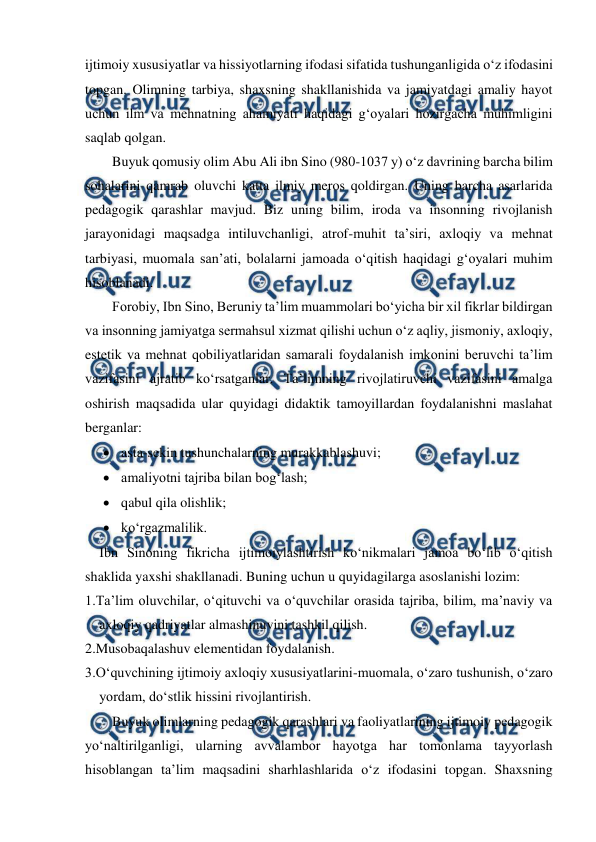  
 
ijtimoiy xususiyatlar va hissiyotlarning ifodasi sifatida tushunganligida oʻz ifodasini 
topgan. Olimning tarbiya, shaxsning shakllanishida va jamiyatdagi amaliy hayot 
uchun ilm va mehnatning ahamiyati haqidagi gʻoyalari hozirgacha muhimligini 
saqlab qolgan. 
Buyuk qomusiy olim Abu Ali ibn Sino (980-1037 y) oʻz davrining barcha bilim 
sohalarini qamrab oluvchi katta ilmiy meros qoldirgan. Uning barcha asarlarida 
pedagogik qarashlar mavjud. Biz uning bilim, iroda va insonning rivojlanish 
jarayonidagi maqsadga intiluvchanligi, atrof-muhit taʼsiri, axloqiy va mehnat 
tarbiyasi, muomala sanʼati, bolalarni jamoada oʻqitish haqidagi gʻoyalari muhim 
hisoblanadi.  
Forobiy, Ibn Sino, Beruniy taʼlim muammolari boʻyicha bir xil fikrlar bildirgan 
va insonning jamiyatga sermahsul xizmat qilishi uchun oʻz aqliy, jismoniy, axloqiy, 
estetik va mehnat qobiliyatlaridan samarali foydalanish imkonini beruvchi taʼlim 
vazifasini ajratib koʻrsatganlar. Taʼlimning rivojlatiruvchi vazifasini amalga 
oshirish maqsadida ular quyidagi didaktik tamoyillardan foydalanishni maslahat 
berganlar: 
 asta-sekin tushunchalarning murakkablashuvi; 
 amaliyotni tajriba bilan bogʻlash; 
 qabul qila olishlik; 
 koʻrgazmalilik. 
Ibn Sinoning fikricha ijtimoiylashtirish koʻnikmalari jamoa boʻlib oʻqitish 
shaklida yaxshi shakllanadi. Buning uchun u quyidagilarga asoslanishi lozim: 
1.Taʼlim oluvchilar, oʻqituvchi va oʻquvchilar orasida tajriba, bilim, maʼnaviy va 
axloqiy qadriyatlar almashinuvini tashkil qilish. 
2.Musobaqalashuv elementidan foydalanish. 
3.Oʻquvchining ijtimoiy axloqiy xususiyatlarini-muomala, oʻzaro tushunish, oʻzaro 
yordam, doʻstlik hissini rivojlantirish. 
Buyuk olimlarning pedagogik qarashlari va faoliyatlarining ijtimoiy pedagogik 
yoʻnaltirilganligi, ularning avvalambor hayotga har tomonlama tayyorlash 
hisoblangan taʼlim maqsadini sharhlashlarida oʻz ifodasini topgan. Shaxsning 
