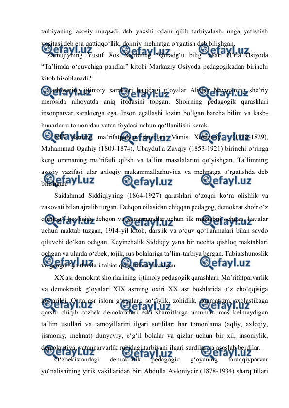  
 
tarbiyaning asosiy maqsadi deb yaxshi odam qilib tarbiyalash, unga yetishish 
vositasi deb esa qattiqqoʻllik, doimiy mehnatga oʻrgatish deb bilishgan. 
Zarnujiyning Yusuf Xos Xojibning “Qutadgʻu bilig” asari Oʻrta Osiyoda 
“Taʼlimda oʻquvchiga pandlar” kitobi Markaziy Osiyoda pedagogikadan birinchi 
kitob hisoblanadi? 
Tarbiyaning ijtimoiy xarakteri haqidagi gʻoyalar Alisher Navoiyning sheʼriy 
merosida nihoyatda aniq ifodasini topgan. Shoirning pedagogik qarashlari 
insonparvar xarakterga ega. Inson egallashi lozim boʻlgan barcha bilim va kasb-
hunarlar u tomonidan vatan foydasi uchun qoʻllanilishi kerak.  
XIX asrning maʼrifatparvar shoirlari Munis Xorazmiy  (1778-1829), 
Muhammad Ogahiy (1809-1874), Ubaydulla Zavqiy (1853-1921) birinchi oʻringa 
keng ommaning maʼrifatli qilish va taʼlim masalalarini qo‘yishgan. Taʼlimning 
asosiy vazifasi ular axloqiy mukammallashuvida va mehnatga oʻrgatishda deb 
bilishgan. 
Saidahmad Siddiqiyning (1864-1927) qarashlari oʻzoqni koʻra olishlik va 
zakovati bilan ajralib turgan. Dehqon oilasidan chiqqan pedagog, demokrat shoir oʻz 
qishlogʻi hovlisida dehqon va xunarmandlar uchun ilk maktabni ochgan, kattalar 
uchun maktab tuzgan, 1914-yil kitob, darslik va oʻquv qoʻllanmalari bilan savdo 
qiluvchi doʻkon ochgan. Keyinchalik Siddiqiy yana bir nechta qishloq maktablari 
ochgan va ularda oʻzbek, tojik, rus bolalariga taʼlim-tarbiya bergan. Tabiatshunoslik 
va geografiya darslari tabiat qoʻynida oʻtkazilgan.  
XX asr demokrat shoirlarining  ijtimoiy pedagogik qarashlari. Maʼrifatparvarlik 
va demokratik gʻoyalari XIX asrning oxiri XX asr boshlarida oʻz choʻqqisiga 
koʻtarildi. Oʻrta asr islom gʻoyalari: soʻfiylik, zohidlik, dogmatizm, sxolastikaga 
qarshi chiqib oʻzbek demokratlari eski sharoitlarga umuman mos kelmaydigan 
taʼlim usullari va tamoyillarini ilgari surdilar: har tomonlama (aqliy, axloqiy, 
jismoniy, mehnat) dunyoviy, oʻgʻil bolalar va qizlar uchun bir xil, insoniylik, 
demokratiya, vatanparvarlik ruhidagi tarbiyani ilgari surdilar va asoslab berdilar.  
Oʻzbekistondagi 
demokratik 
pedagogik 
gʻoyaning 
taraqqiyparvar 
yoʻnalishining yirik vakillaridan biri Abdulla Avloniydir (1878-1934) sharq tillari 
