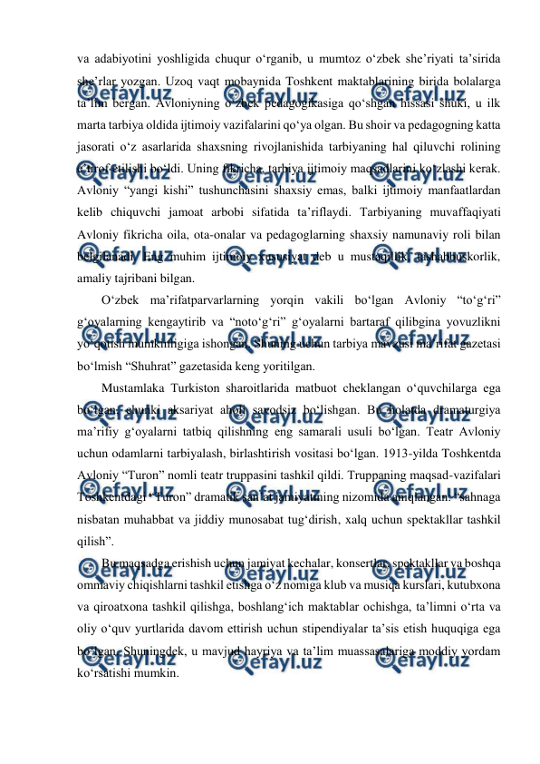  
 
va adabiyotini yoshligida chuqur oʻrganib, u mumtoz oʻzbek sheʼriyati taʼsirida 
sheʼrlar yozgan. Uzoq vaqt mobaynida Toshkent maktablarining birida bolalarga 
taʼlim bergan. Avloniyning oʻzbek pedagogikasiga qoʻshgan hissasi shuki, u ilk 
marta tarbiya oldida ijtimoiy vazifalarini qoʻya olgan. Bu shoir va pedagogning katta 
jasorati oʻz asarlarida shaxsning rivojlanishida tarbiyaning hal qiluvchi rolining 
eʼtirof etilishi boʻldi. Uning fikricha, tarbiya ijtimoiy maqsadlarini koʻzlashi kerak. 
Avloniy “yangi kishi” tushunchasini shaxsiy emas, balki ijtimoiy manfaatlardan 
kelib chiquvchi jamoat arbobi sifatida taʼriflaydi. Tarbiyaning muvaffaqiyati 
Avloniy fikricha oila, ota-onalar va pedagoglarning shaxsiy namunaviy roli bilan 
belgilanadi. Eng muhim ijtimoiy xususiyat deb u mustaqillik, tashabbuskorlik, 
amaliy tajribani bilgan. 
Oʻzbek maʼrifatparvarlarning yorqin vakili boʻlgan Avloniy “toʻgʻri” 
gʻoyalarning kengaytirib va “notoʻgʻri” gʻoyalarni bartaraf qilibgina yovuzlikni 
yoʻqotish mumkinligiga ishongan. Shuning uchun tarbiya mavzusi maʼrifat gazetasi 
boʻlmish “Shuhrat” gazetasida keng yoritilgan.  
Mustamlaka Turkiston sharoitlarida matbuot cheklangan oʻquvchilarga ega 
boʻlgan, chunki aksariyat aholi savodsiz boʻlishgan. Bu holatda dramaturgiya 
maʼrifiy gʻoyalarni tatbiq qilishning eng samarali usuli boʻlgan. Teatr Avloniy 
uchun odamlarni tarbiyalash, birlashtirish vositasi boʻlgan. 1913-yilda Toshkentda 
Avloniy “Turon” nomli teatr truppasini tashkil qildi. Truppaning maqsad-vazifalari 
Toshkentdagi “Turon” dramatik sanʼat jamiyatining nizomida aniqlangan: “sahnaga 
nisbatan muhabbat va jiddiy munosabat tugʻdirish, xalq uchun spektakllar tashkil 
qilish”. 
Bu maqsadga erishish uchun jamiyat kechalar, konsertlar, spektakllar va boshqa 
ommaviy chiqishlarni tashkil etishga oʻz nomiga klub va musiqa kurslari, kutubxona 
va qiroatxona tashkil qilishga, boshlangʻich maktablar ochishga, taʼlimni oʻrta va 
oliy oʻquv yurtlarida davom ettirish uchun stipendiyalar taʼsis etish huquqiga ega 
boʻlgan. Shuningdek, u mavjud hayriya va taʼlim muassasalariga moddiy yordam 
koʻrsatishi mumkin. 
